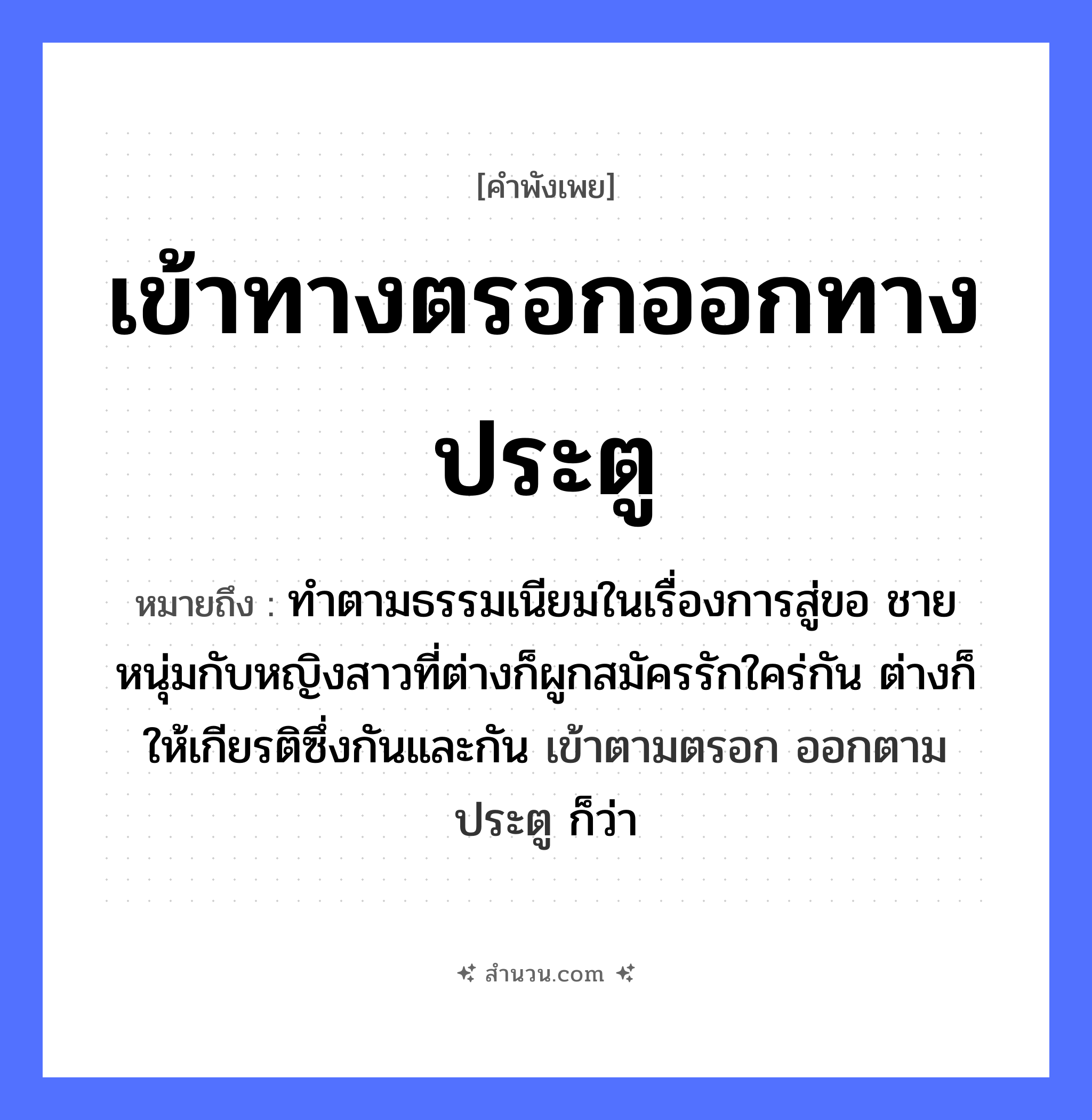 สำนวนไทย: เข้าทางตรอกออกทางประตู หมายถึง?, หมายถึง ทําตามธรรมเนียมในเรื่องการสู่ขอ ชายหนุ่มกับหญิงสาวที่ต่างก็ผูกสมัครรักใคร่กัน ต่างก็ให้เกียรติซึ่งกันและกัน เข้าตามตรอก ออกตามประตู ก็ว่า คำนาม ชาย, หญิง คำกริยา รัก