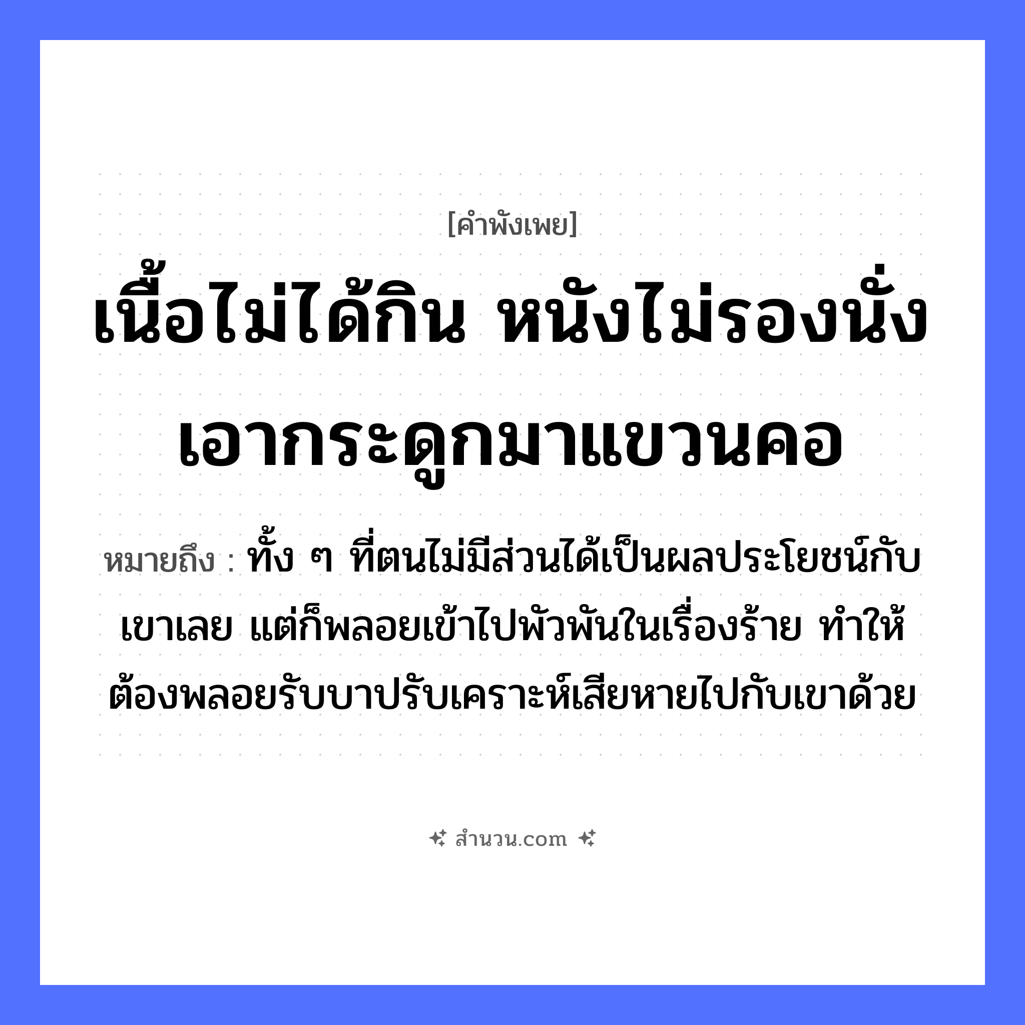สำนวนไทย: เนื้อไม่ได้กิน หนังไม่รองนั่ง เอากระดูกมาแขวนคอ หมายถึง?, หมายถึง ทั้ง ๆ ที่ตนไม่มีส่วนได้เป็นผลประโยชน์กับเขาเลย แต่ก็พลอยเข้าไปพัวพันในเรื่องร้าย ทำให้ต้องพลอยรับบาปรับเคราะห์เสียหายไปกับเขาด้วย สัตว์ อวัยวะ คอ คำกริยา กิน, รองนั่ง, แขวน สิ่งของ เนื้อ, หนัง, กระดูก หมวด คำพังเพย