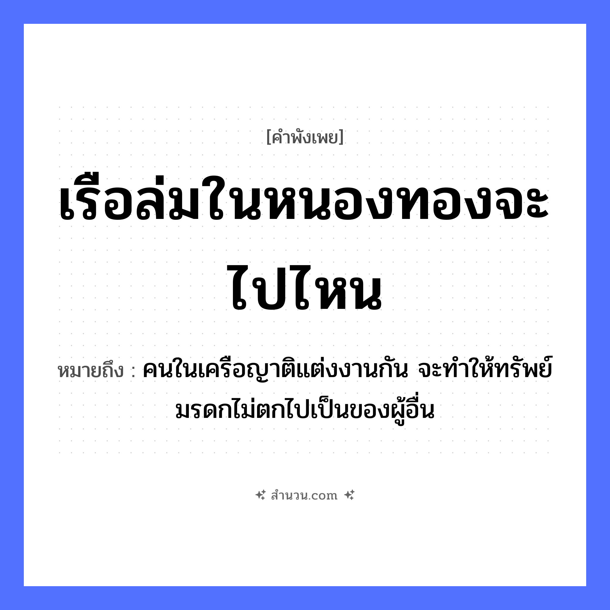 สำนวนไทย: เรือล่มในหนองทองจะไปไหน หมายถึง?, หมายถึง คนในเครือญาติแต่งงานกัน จะทำให้ทรัพย์มรดกไม่ตกไปเป็นของผู้อื่น ยานพาหนะ เรือ คำนาม คน ครอบครัว ญาติ ธรรมชาติ ทอง หมวด ยานพาหนะ