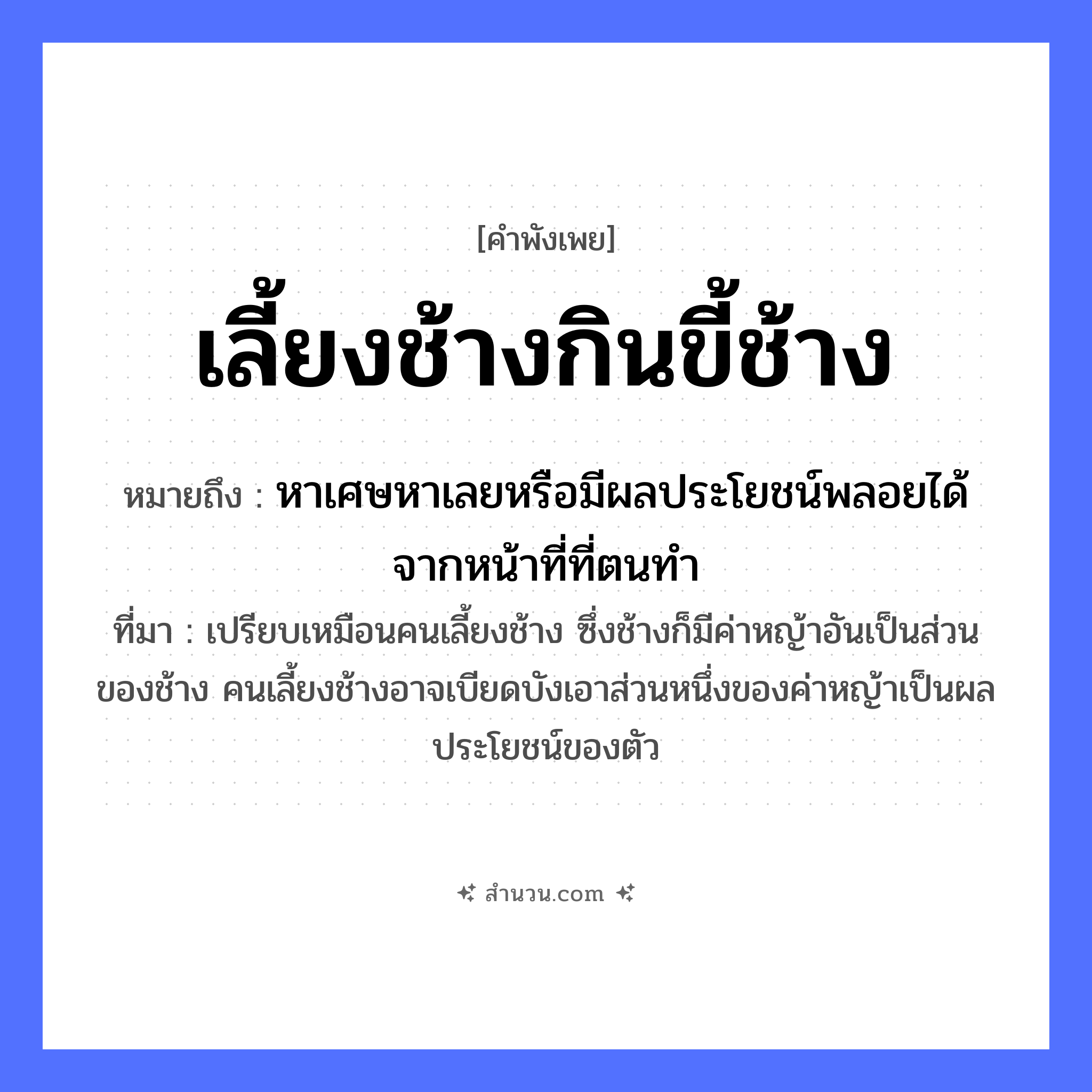 สำนวนไทย: เลี้ยงช้างกินขี้ช้าง หมายถึง?, หมายถึง หาเศษหาเลยหรือมีผลประโยชน์พลอยได้จากหน้าที่ที่ตนทำ ที่มา เปรียบเหมือนคนเลี้ยงช้าง ซึ่งช้างก็มีค่าหญ้าอันเป็นส่วนของช้าง คนเลี้ยงช้างอาจเบียดบังเอาส่วนหนึ่งของค่าหญ้าเป็นผลประโยชน์ของตัว สัตว์ ช้าง คำกริยา เลี้ยง, กิน ธรรมชาติ ขี้ช้าง หมวด คำพังเพย