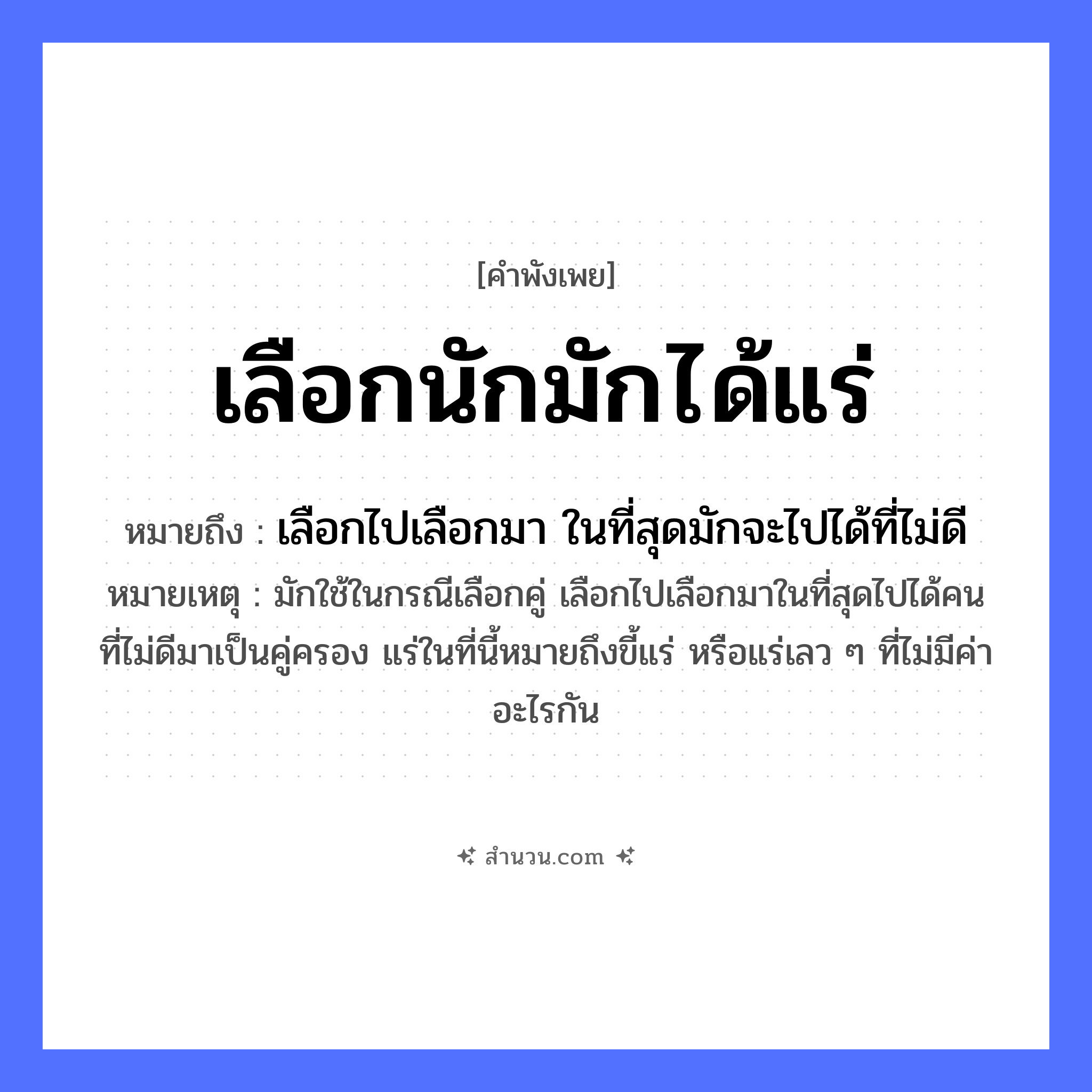 สำนวนไทย: เลือกนักมักได้แร่ หมายถึง?, หมายถึง เลือกไปเลือกมา ในที่สุดมักจะไปได้ที่ไม่ดี หมายเหตุ มักใช้ในกรณีเลือกคู่ เลือกไปเลือกมาในที่สุดไปได้คนที่ไม่ดีมาเป็นคู่ครอง แร่ในที่นี้หมายถึงขี้แร่ หรือแร่เลว ๆ ที่ไม่มีค่าอะไรกัน คำขยาย นัก, มัก คำกริยา เลือก, ได้ สิ่งของ แร่ หมวด คำพังเพย