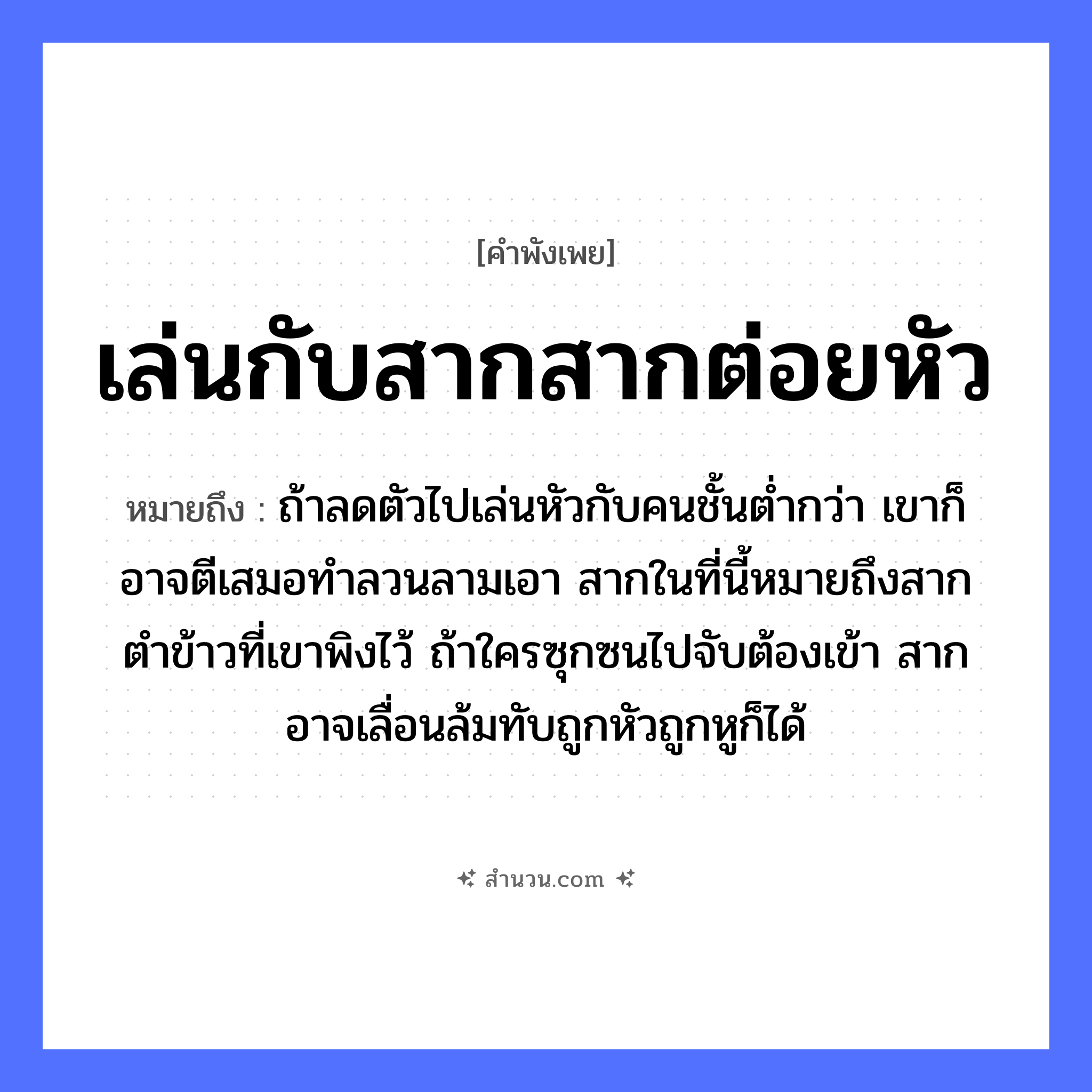 สำนวนไทย: เล่นกับสากสากต่อยหัว หมายถึง?, หมายถึง ถ้าลดตัวไปเล่นหัวกับคนชั้นต่ำกว่า เขาก็อาจตีเสมอทำลวนลามเอา สากในที่นี้หมายถึงสากตำข้าวที่เขาพิงไว้ ถ้าใครซุกซนไปจับต้องเข้า สากอาจเลื่อนล้มทับถูกหัวถูกหูก็ได้ คำนาม คน อาหาร ข้าว อวัยวะ หู, ตัว คำกริยา ตำ, ตี, จับ