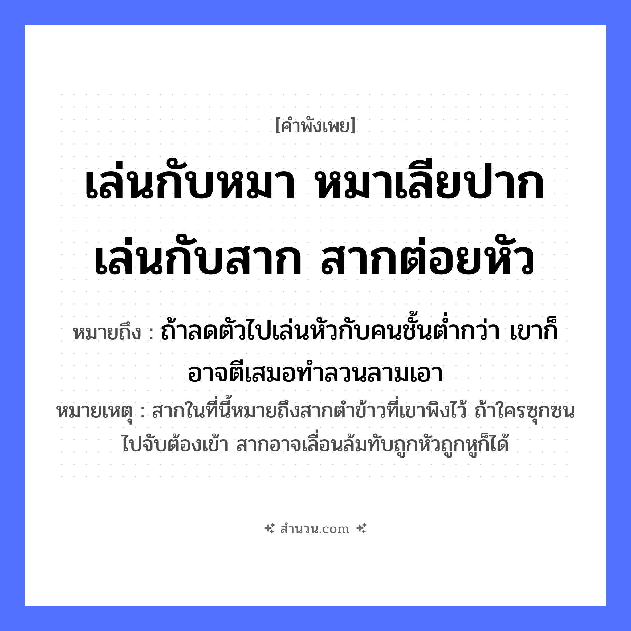 สำนวนไทย: เล่นกับหมา หมาเลียปาก เล่นกับสาก สากต่อยหัว หมายถึง?, หมายถึง ถ้าลดตัวไปเล่นหัวกับคนชั้นต่ำกว่า เขาก็อาจตีเสมอทำลวนลามเอา หมายเหตุ สากในที่นี้หมายถึงสากตำข้าวที่เขาพิงไว้ ถ้าใครซุกซนไปจับต้องเข้า สากอาจเลื่อนล้มทับถูกหัวถูกหูก็ได้ สัตว์ หมา อวัยวะ ปาก, หัว คำกริยา เล่น, เลีย, ต่อย สิ่งของ สาก หมวด คำพังเพย