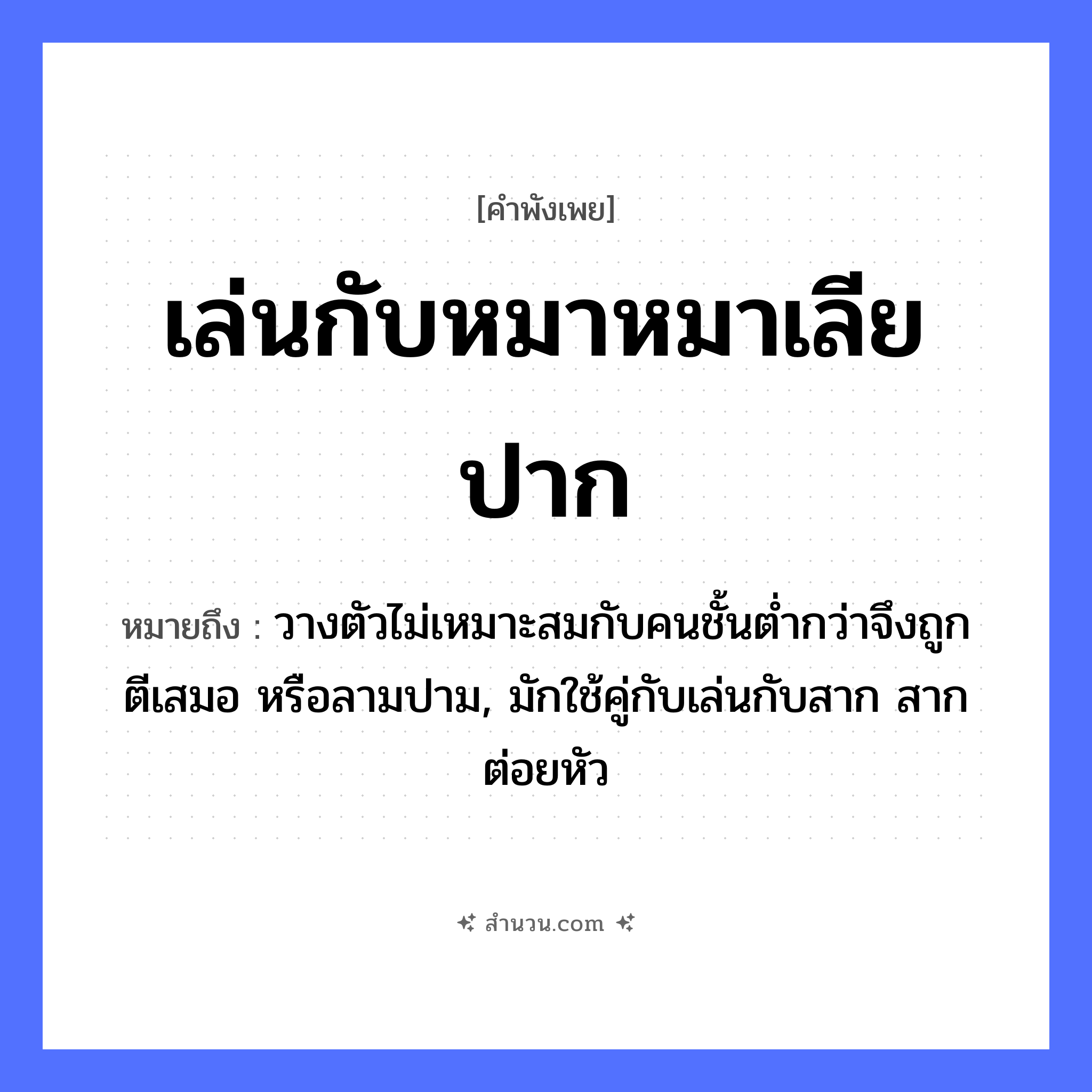 สำนวนไทย: เล่นกับหมาหมาเลียปาก หมายถึง?, หมายถึง วางตัวไม่เหมาะสมกับคนชั้นต่ำกว่าจึงถูกตีเสมอ หรือลามปาม, มักใช้คู่กับเล่นกับสาก สากต่อยหัว คำนาม คน สัตว์ หมา อวัยวะ ปาก, ตัว คำกริยา ตี