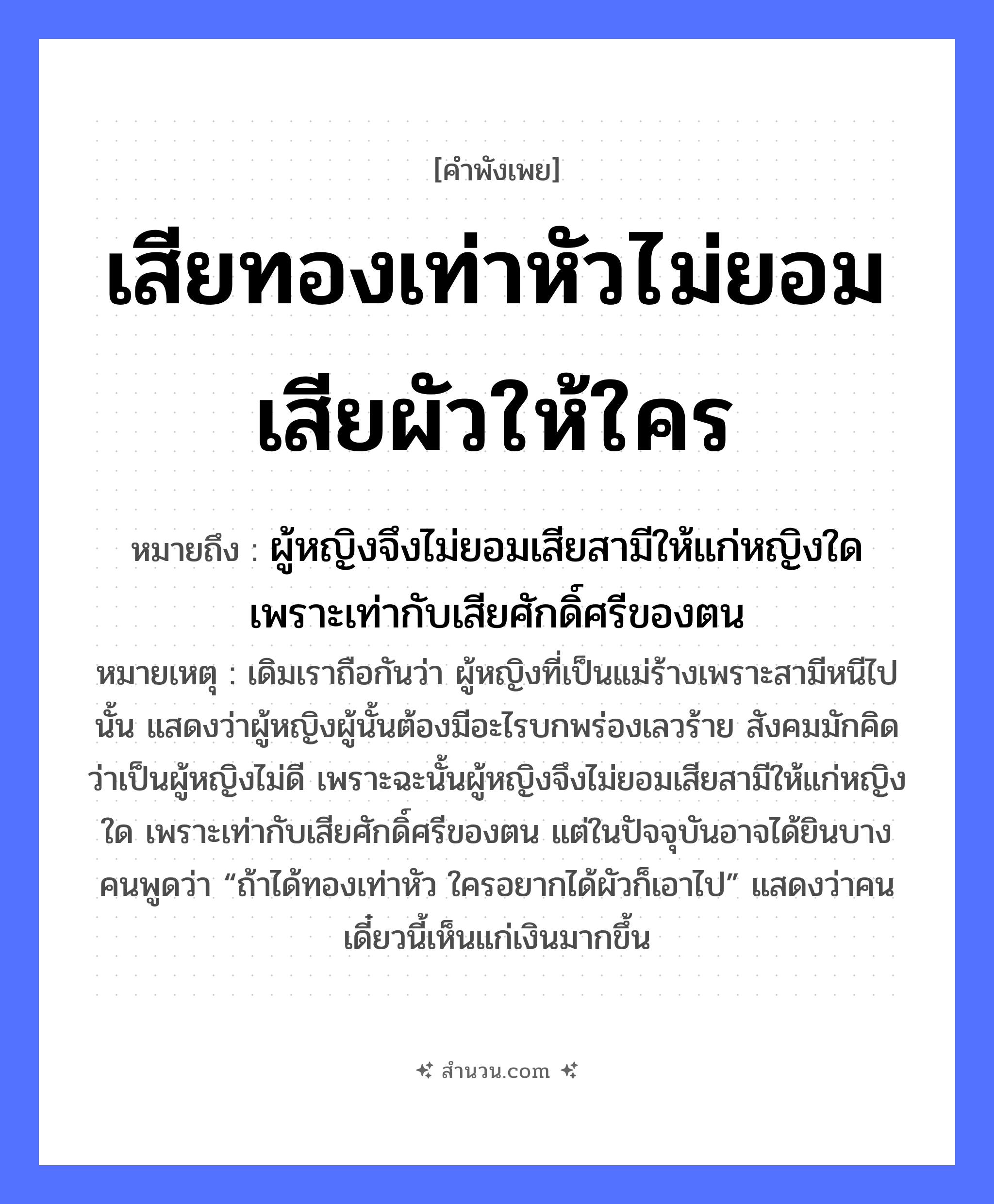 สำนวนไทย: เสียทองเท่าหัวไม่ยอมเสียผัวให้ใคร หมายถึง?, หมายถึง ผู้หญิงจึงไม่ยอมเสียสามีให้แก่หญิงใด เพราะเท่ากับเสียศักดิ์ศรีของตน หมายเหตุ เดิมเราถือกันว่า ผู้หญิงที่เป็นแม่ร้างเพราะสามีหนีไปนั้น แสดงว่าผู้หญิงผู้นั้นต้องมีอะไรบกพร่องเลวร้าย สังคมมักคิดว่าเป็นผู้หญิงไม่ดี เพราะฉะนั้นผู้หญิงจึงไม่ยอมเสียสามีให้แก่หญิงใด เพราะเท่ากับเสียศักดิ์ศรีของตน แต่ในปัจจุบันอาจได้ยินบางคนพูดว่า “ถ้าได้ทองเท่าหัว ใครอยากได้ผัวก็เอาไป” แสดงว่าคนเดี๋ยวนี้เห็นแก่เงินมากขึ้น คำกริยา เสีย, ยอม สิ่งของ ทอง ครอบครัว ผัว อวัยวะ หัว หมวด คำพังเพย