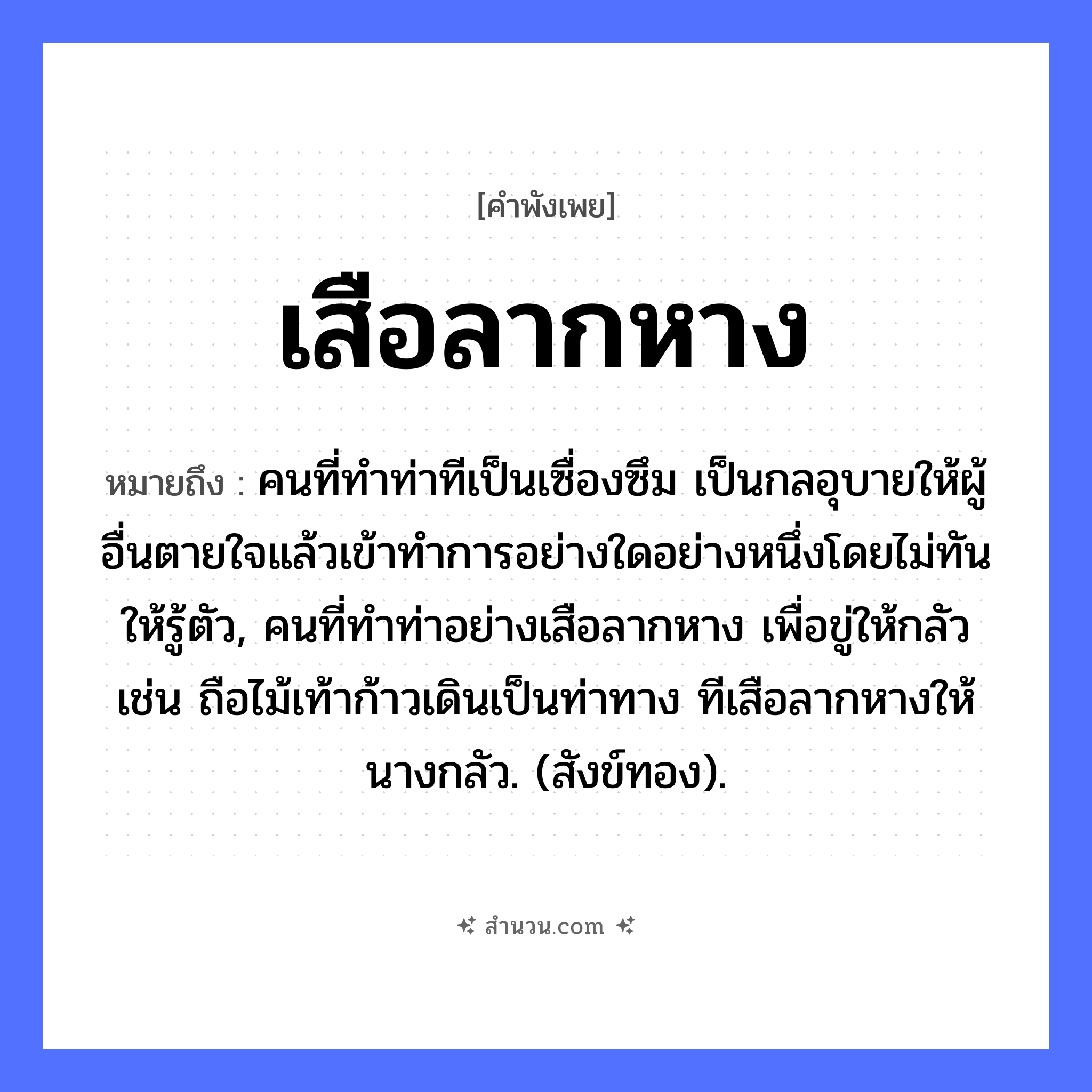 สำนวนไทย: เสือลากหาง หมายถึง?, หมายถึง คนที่ทําท่าทีเป็นเซื่องซึม เป็นกลอุบายให้ผู้อื่นตายใจแล้วเข้าทําการอย่างใดอย่างหนึ่งโดยไม่ทันให้รู้ตัว, คนที่ทําท่าอย่างเสือลากหาง เพื่อขู่ให้กลัว เช่น ถือไม้เท้าก้าวเดินเป็นท่าทาง ทีเสือลากหางให้นางกลัว. (สังข์ทอง). สัตว์ เสือ อวัยวะ หาง คำกริยา ลาก หมวด คำพังเพย