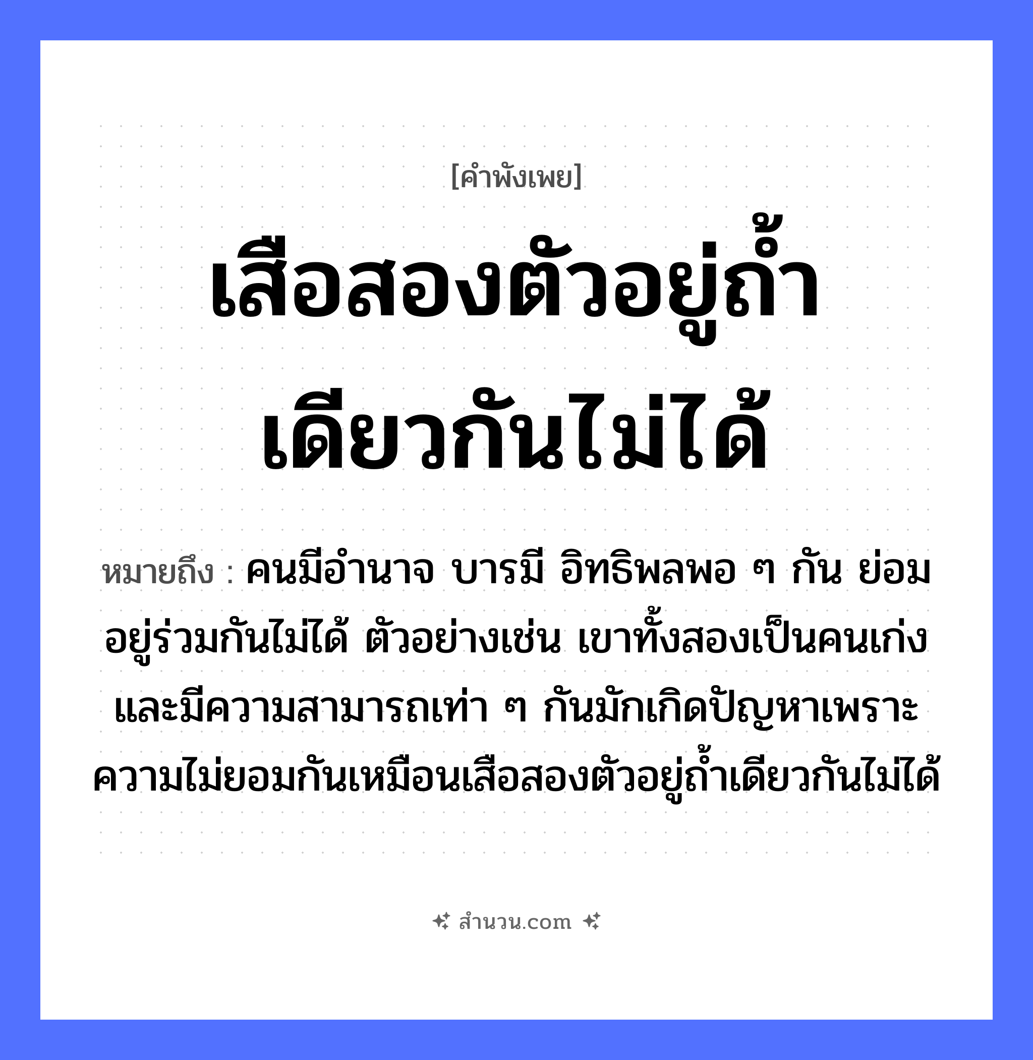 สำนวนไทย: เสือสองตัวอยู่ถ้ำเดียวกันไม่ได้ หมายถึง?, หมายถึง คนมีอำนาจ บารมี อิทธิพลพอ ๆ กัน ย่อมอยู่ร่วมกันไม่ได้ ตัวอย่างเช่น เขาทั้งสองเป็นคนเก่งและมีความสามารถเท่า ๆ กันมักเกิดปัญหาเพราะความไม่ยอมกันเหมือนเสือสองตัวอยู่ถ้ำเดียวกันไม่ได้ คำนาม คน สัตว์ เสือ อวัยวะ ตัว