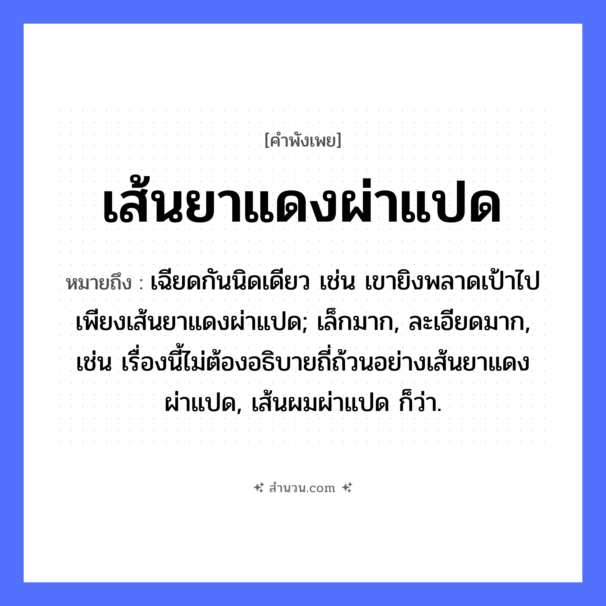 สำนวนไทย: เส้นยาแดงผ่าแปด หมายถึง?, หมายถึง เฉียดกันนิดเดียว เช่น เขายิงพลาดเป้าไปเพียงเส้นยาแดงผ่าแปด; เล็กมาก, ละเอียดมาก, เช่น เรื่องนี้ไม่ต้องอธิบายถี่ถ้วนอย่างเส้นยาแดงผ่าแปด, เส้นผมผ่าแปด ก็ว่า. คำกริยา ผ่า สิ่งของ เส้นยาแดง หมวด คำพังเพย