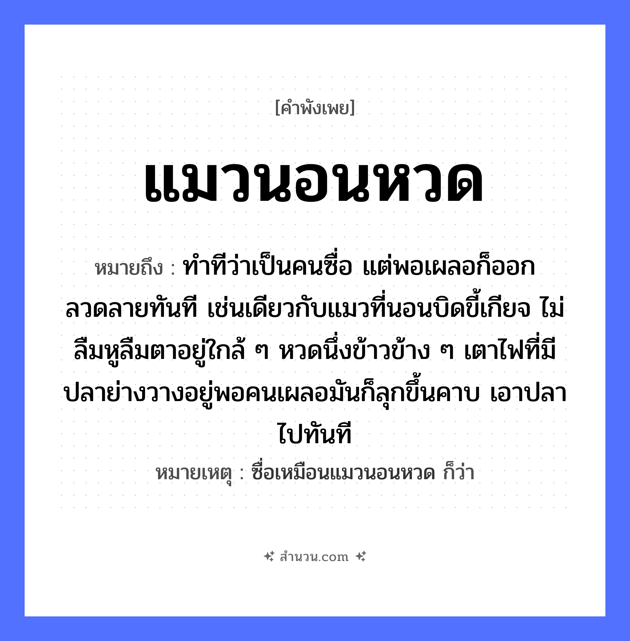 สำนวนไทย: แมวนอนหวด หมายถึง?, หมายถึง ทำทีว่าเป็นคนซื่อ แต่พอเผลอก็ออกลวดลายทันที เช่นเดียวกับแมวที่นอนบิดขี้เกียจ ไม่ลืมหูลืมตาอยู่ใกล้ ๆ หวดนึ่งข้าวข้าง ๆ เตาไฟที่มีปลาย่างวางอยู่พอคนเผลอมันก็ลุกขึ้นคาบ เอาปลาไปทันที หมายเหตุ ซื่อเหมือนแมวนอนหวด ก็ว่า ธรรมชาติ ไฟ คำนาม คน สัตว์ แมว, ปลา อาหาร ข้าว อวัยวะ หู, ตา คำกริยา นอน, คาบ หมวด สัตว์