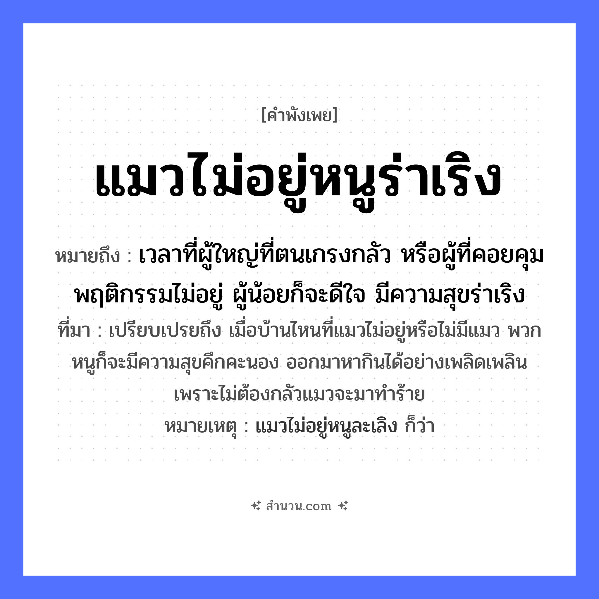 สำนวนไทย: แมวไม่อยู่หนูร่าเริง หมายถึง?, หมายถึง เวลาที่ผู้ใหญ่ที่ตนเกรงกลัว หรือผู้ที่คอยคุมพฤติกรรมไม่อยู่ ผู้น้อยก็จะดีใจ มีความสุขร่าเริง ที่มา เปรียบเปรยถึง เมื่อบ้านไหนที่แมวไม่อยู่หรือไม่มีแมว พวกหนูก็จะมีความสุขคึกคะนอง ออกมาหากินได้อย่างเพลิดเพลิน เพราะไม่ต้องกลัวแมวจะมาทำร้าย หมายเหตุ แมวไม่อยู่หนูละเลิง ก็ว่า สัตว์ แมว, หนู อวัยวะ ใจ หมวด สัตว์
