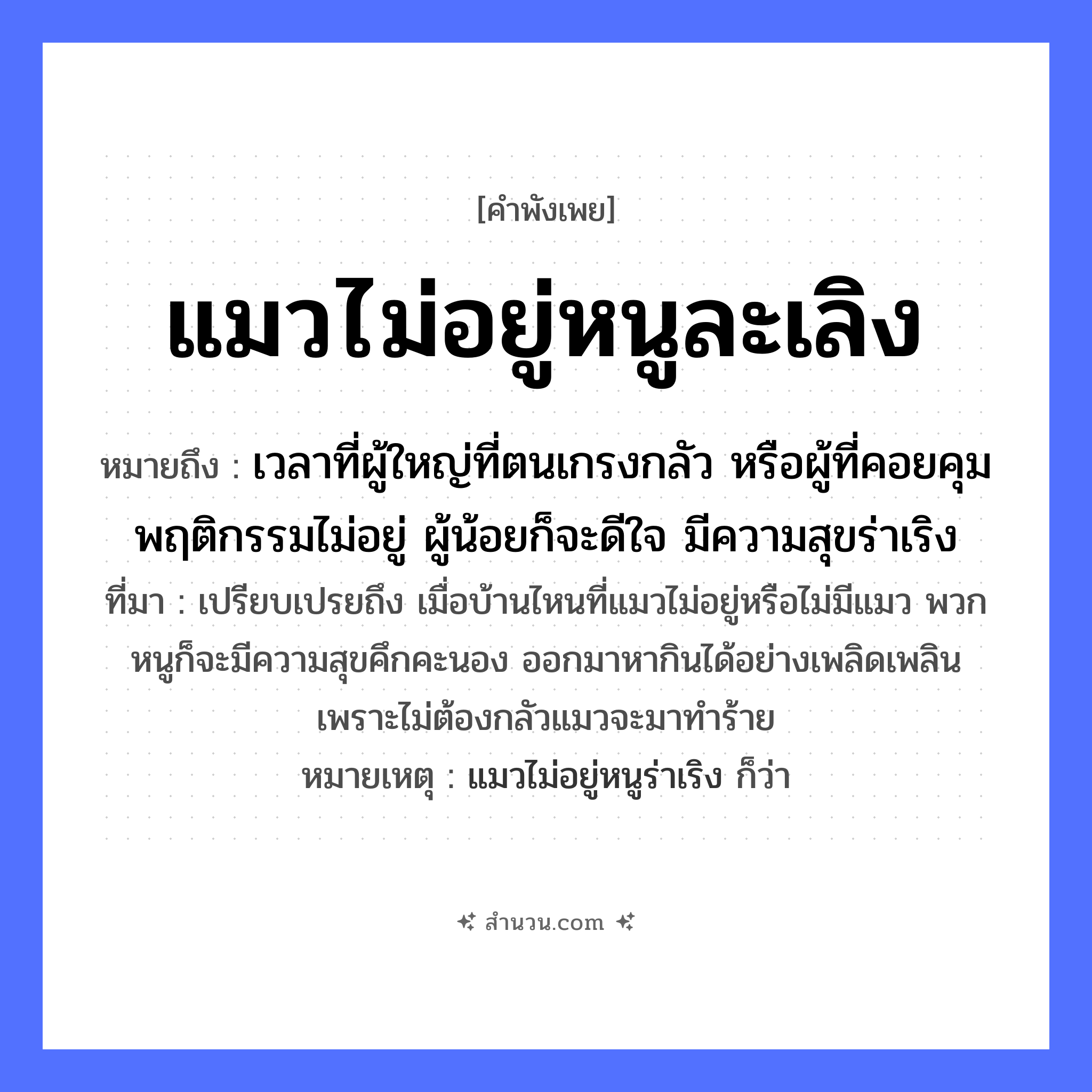 สำนวนไทย: แมวไม่อยู่หนูละเลิง หมายถึง?, หมายถึง เวลาที่ผู้ใหญ่ที่ตนเกรงกลัว หรือผู้ที่คอยคุมพฤติกรรมไม่อยู่ ผู้น้อยก็จะดีใจ มีความสุขร่าเริง ที่มา เปรียบเปรยถึง เมื่อบ้านไหนที่แมวไม่อยู่หรือไม่มีแมว พวกหนูก็จะมีความสุขคึกคะนอง ออกมาหากินได้อย่างเพลิดเพลิน เพราะไม่ต้องกลัวแมวจะมาทำร้าย หมายเหตุ แมวไม่อยู่หนูร่าเริง ก็ว่า สัตว์ แมว, หนู อวัยวะ ใจ หมวด สัตว์