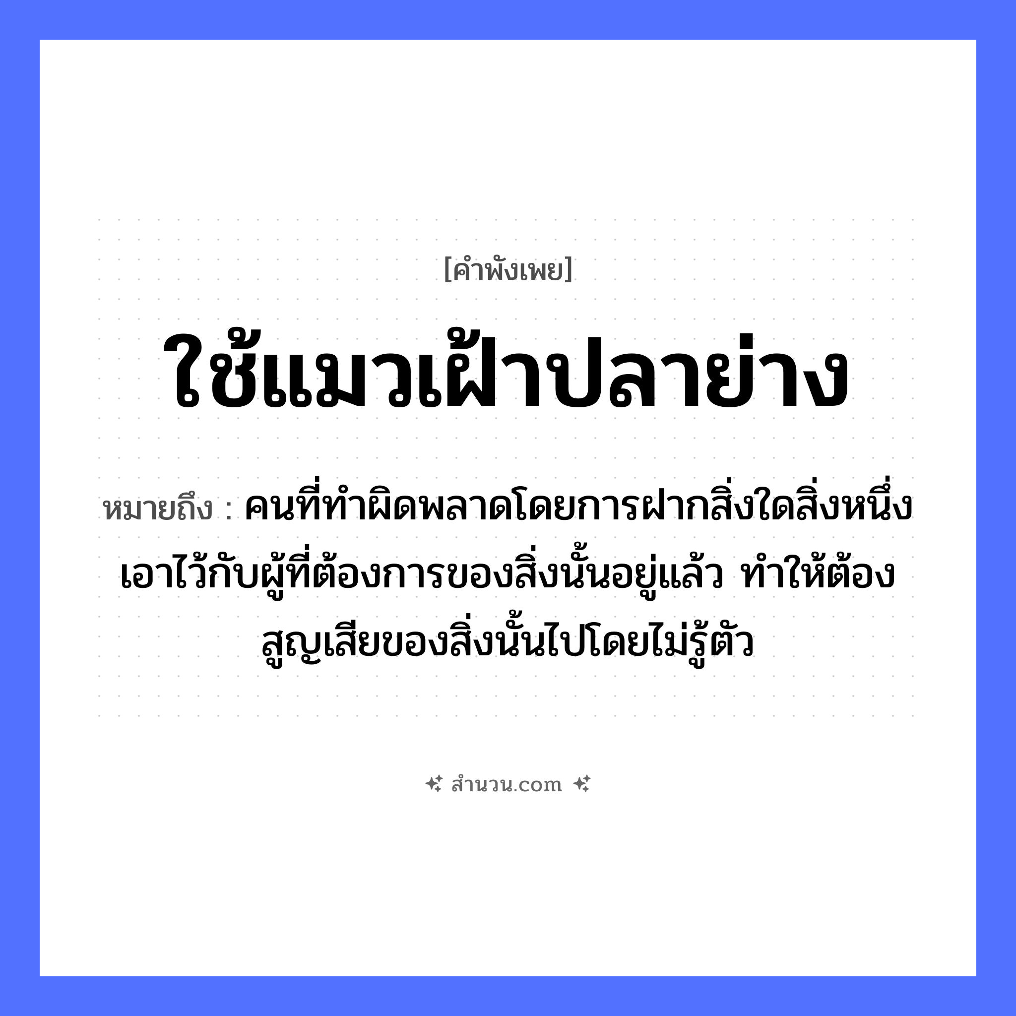 สำนวนไทย: ใช้แมวเฝ้าปลาย่าง หมายถึง?, หมายถึง คนที่ทำผิดพลาดโดยการฝากสิ่งใดสิ่งหนึ่งเอาไว้กับผู้ที่ต้องการของสิ่งนั้นอยู่แล้ว ทำให้ต้องสูญเสียของสิ่งนั้นไปโดยไม่รู้ตัว อวัยวะ ตัว คำนาม คน สัตว์ แมว, ปลา หมวด สัตว์