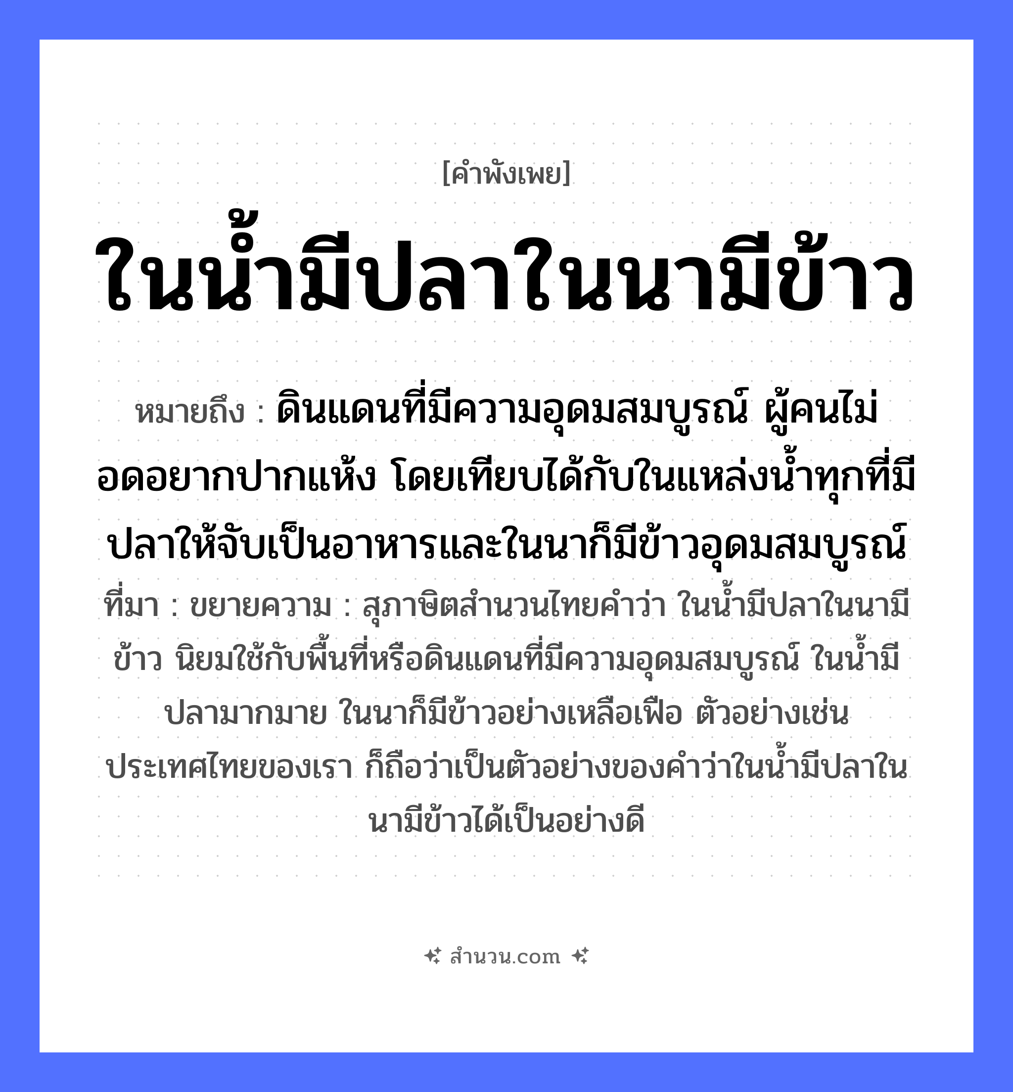 สำนวนไทย: ในน้ำมีปลาในนามีข้าว หมายถึง?, หมายถึง ดินแดนที่มีความอุดมสมบูรณ์ ผู้คนไม่อดอยากปากแห้ง โดยเทียบได้กับในแหล่งน้ำทุกที่มีปลาให้จับเป็นอาหารและในนาก็มีข้าวอุดมสมบูรณ์ ที่มา ขยายความ : สุภาษิตสำนวนไทยคำว่า ในน้ำมีปลาในนามีข้าว นิยมใช้กับพื้นที่หรือดินแดนที่มีความอุดมสมบูรณ์ ในน้ำมีปลามากมาย ในนาก็มีข้าวอย่างเหลือเฟือ ตัวอย่างเช่นประเทศไทยของเรา ก็ถือว่าเป็นตัวอย่างของคำว่าในน้ำมีปลาในนามีข้าวได้เป็นอย่างดี คำนาม คน สัตว์ ปลา อาหาร ข้าว อวัยวะ ปาก คำกริยา จับ ธรรมชาติ น้ำ, ดิน