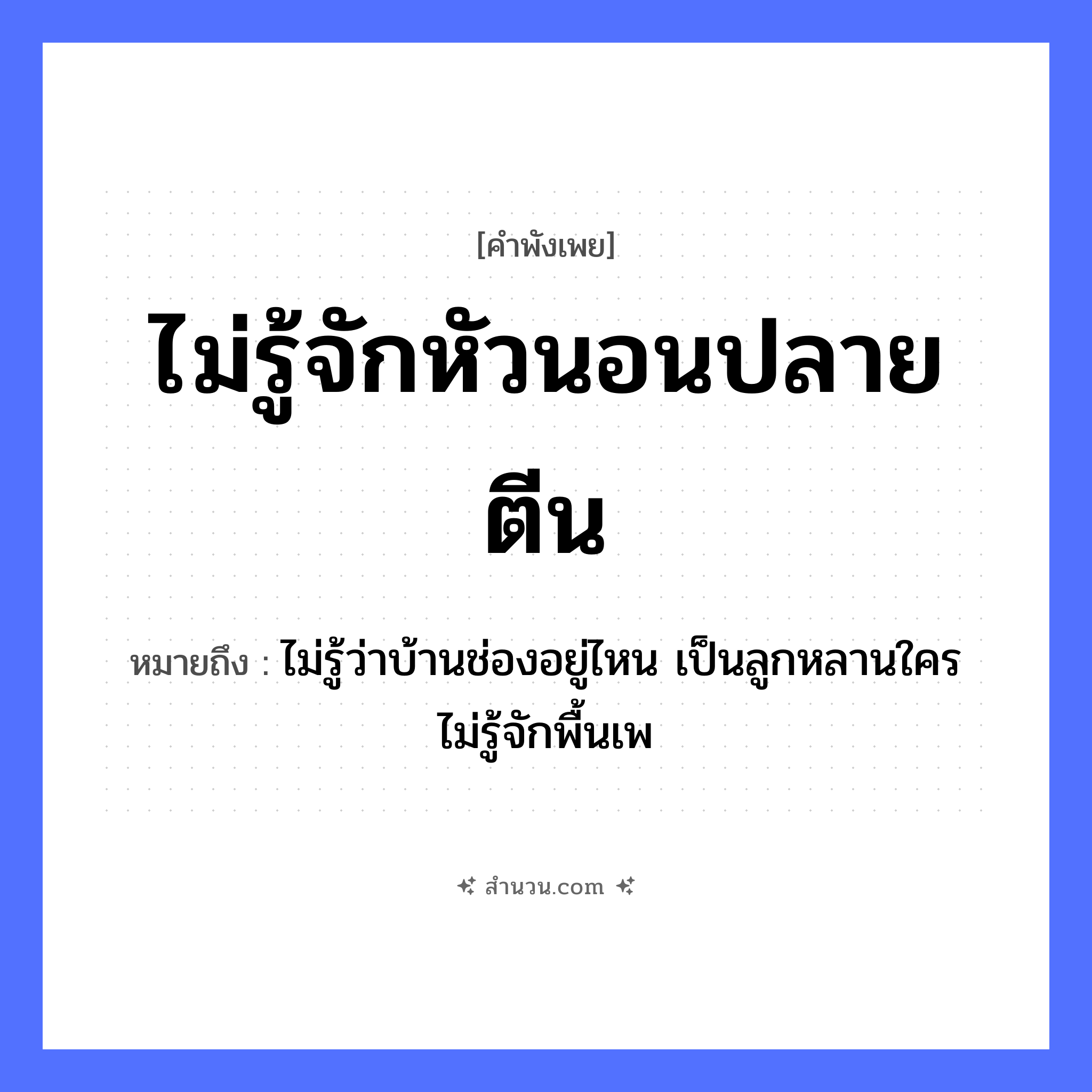 สำนวนไทย: ไม่รู้จักหัวนอนปลายตีน หมายถึง?, หมายถึง ไม่รู้ว่าบ้านช่องอยู่ไหน เป็นลูกหลานใคร ไม่รู้จักพื้นเพ คำกริยา นอน คำนาม ปลาย อวัยวะ หัว, ตีน หมวด คำพังเพย