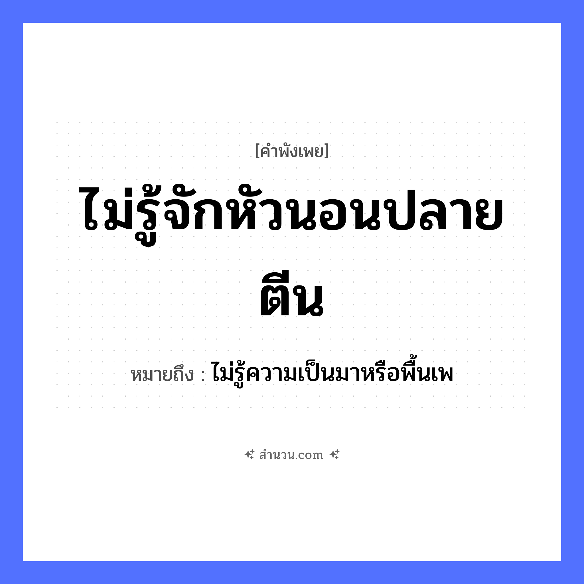 สำนวนไทย: ไม่รู้จักหัวนอนปลายตีน หมายถึง?, หมายถึง ไม่รู้ความเป็นมาหรือพื้นเพ คำกริยา นอน ร่างกาย หัว, ตีน คำวิเศษณ์ ไม่รู้จัก ที่อยู่อาศัย ที่นอน หมวด คำพังเพย