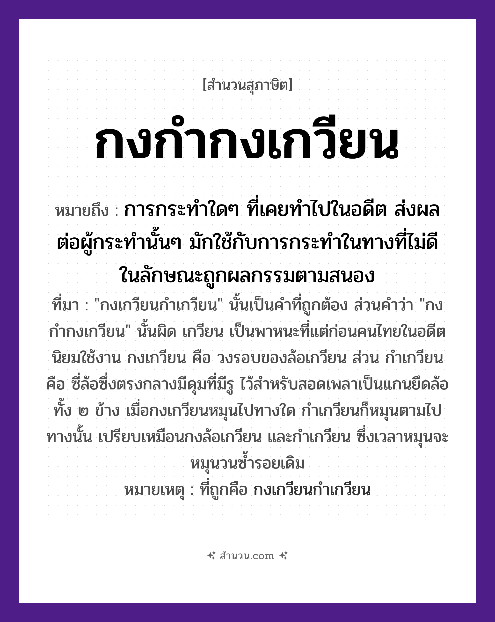 สำนวนไทย: กงกำกงเกวียน หมายถึง?, หมายถึง การกระทำใด ๆ ที่เคยทำไปในอดีต ส่งผลต่อผู้กระทำนั้น ๆ มักใช้กับการกระทำในทางที่ไม่ดี ในลักษณะถูกผลกรรมตามสนอง ที่มา &#34;กงเกวียนกำเกวียน&#34; นั้นเป็นคำที่ถูกต้อง ส่วนคำว่า &#34;กงกำกงเกวียน&#34; นั้นผิด เกวียน เป็นพาหนะที่แต่ก่อนคนไทยในอดีตนิยมใช้งาน กงเกวียน คือ วงรอบของล้อเกวียน ส่วน กำเกวียน คือ ซี่ล้อซึ่งตรงกลางมีดุมที่มีรู ไว้สำหรับสอดเพลาเป็นแกนยึดล้อทั้ง ๒ ข้าง เมื่อกงเกวียนหมุนไปทางใด กำเกวียนก็หมุนตามไปทางนั้น เปรียบเหมือนกงล้อเกวียน และกำเกวียน ซึ่งเวลาหมุนจะหมุนวนซ้ำรอยเดิม หมายเหตุ ที่ถูกคือ กงเกวียนกำเกวียน ยานพาหนะ เกวียน
