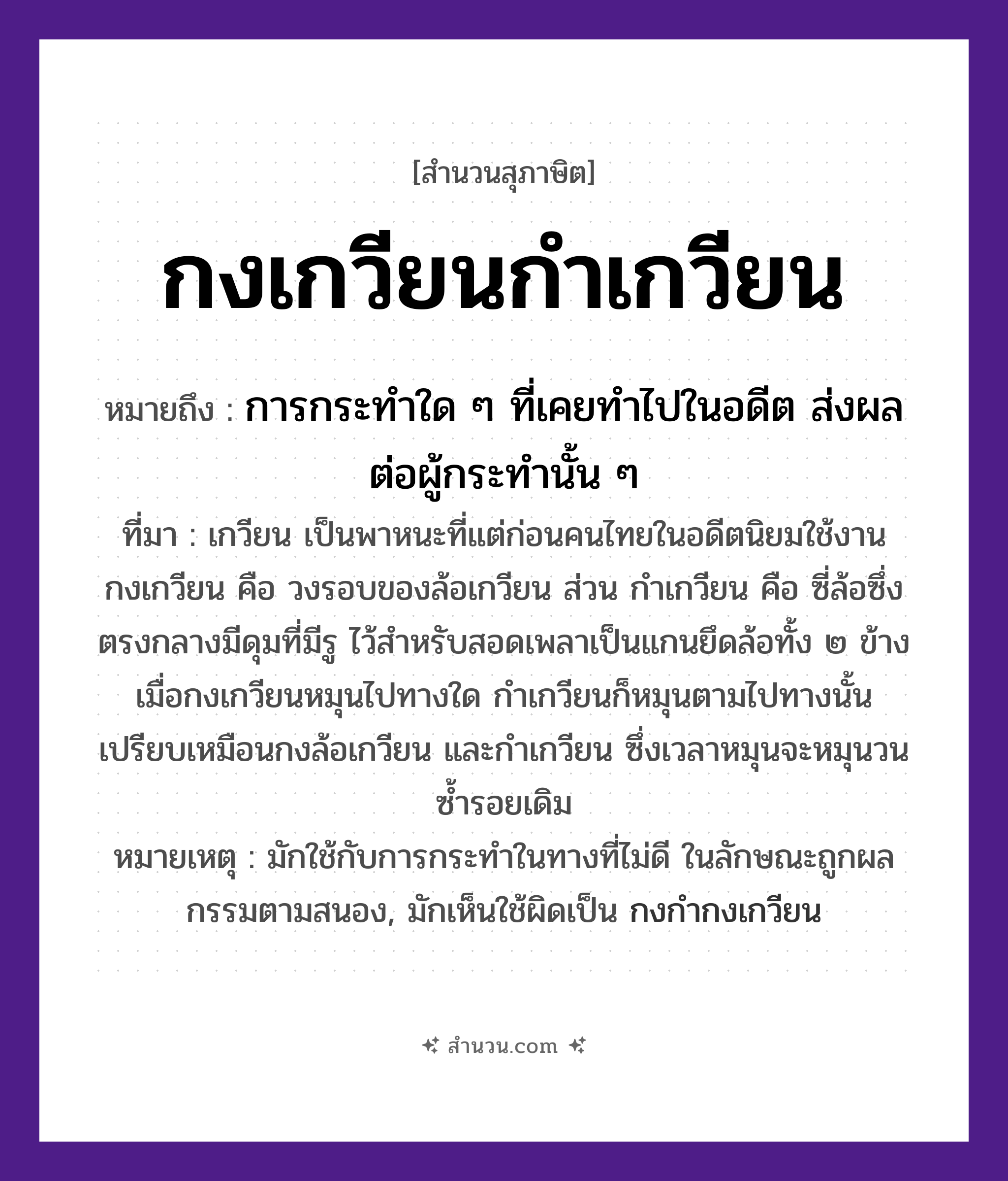 สำนวนไทย: กงเกวียนกำเกวียน หมายถึง?, หมายถึง การกระทำใด ๆ ที่เคยทำไปในอดีต ส่งผลต่อผู้กระทำนั้น ๆ ที่มา เกวียน เป็นพาหนะที่แต่ก่อนคนไทยในอดีตนิยมใช้งาน กงเกวียน คือ วงรอบของล้อเกวียน ส่วน กำเกวียน คือ ซี่ล้อซึ่งตรงกลางมีดุมที่มีรู ไว้สำหรับสอดเพลาเป็นแกนยึดล้อทั้ง ๒ ข้าง เมื่อกงเกวียนหมุนไปทางใด กำเกวียนก็หมุนตามไปทางนั้น เปรียบเหมือนกงล้อเกวียน และกำเกวียน ซึ่งเวลาหมุนจะหมุนวนซ้ำรอยเดิม หมายเหตุ มักใช้กับการกระทำในทางที่ไม่ดี ในลักษณะถูกผลกรรมตามสนอง, มักเห็นใช้ผิดเป็น กงกำกงเกวียน ยานพาหนะ เกวียน