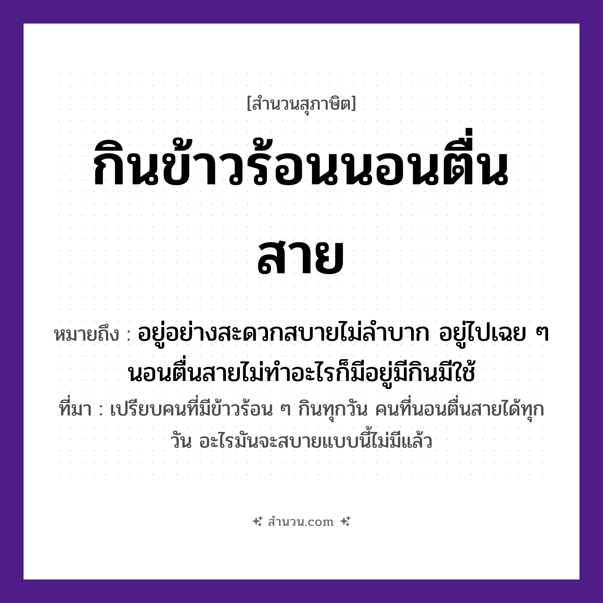 สำนวนไทย: กินข้าวร้อนนอนตื่นสาย หมายถึง?, หมายถึง อยู่อย่างสะดวกสบายไม่ลำบาก อยู่ไปเฉย ๆ นอนตื่นสายไม่ทำอะไรก็มีอยู่มีกินมีใช้ ที่มา เปรียบคนที่มีข้าวร้อน ๆ กินทุกวัน คนที่นอนตื่นสายได้ทุกวัน อะไรมันจะสบายแบบนี้ไม่มีแล้ว เวลา สาย อาหาร ข้าวร้อน คำกริยา กิน, นอน, ตื่น หมวด สุภาษิต