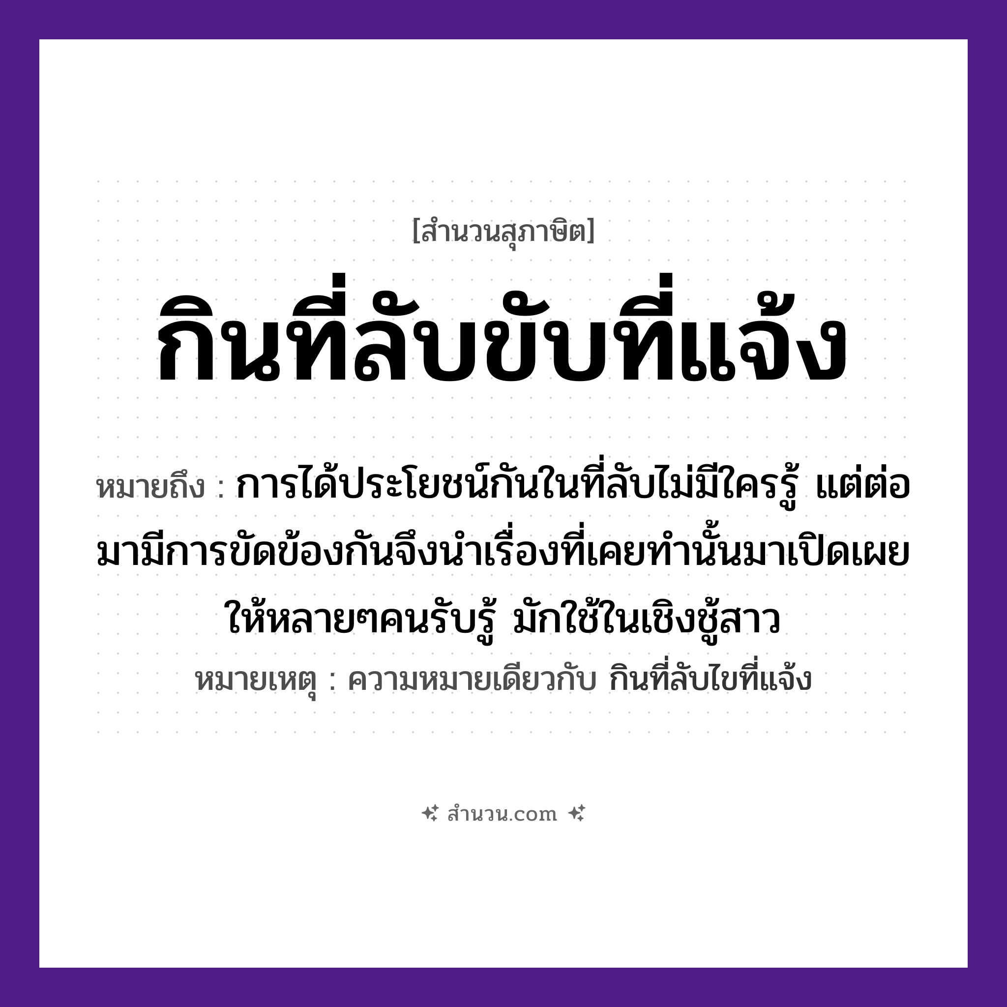 สำนวนไทย: กินที่ลับขับที่แจ้ง หมายถึง?, หมายถึง การได้ประโยชน์กันในที่ลับไม่มีใครรู้ แต่ต่อมามีการขัดข้องกันจึงนำเรื่องที่เคยทำนั้นมาเปิดเผยให้หลายๆคนรับรู้ มักใช้ในเชิงชู้สาว หมายเหตุ ความหมายเดียวกับ กินที่ลับไขที่แจ้ง คำนาม คน