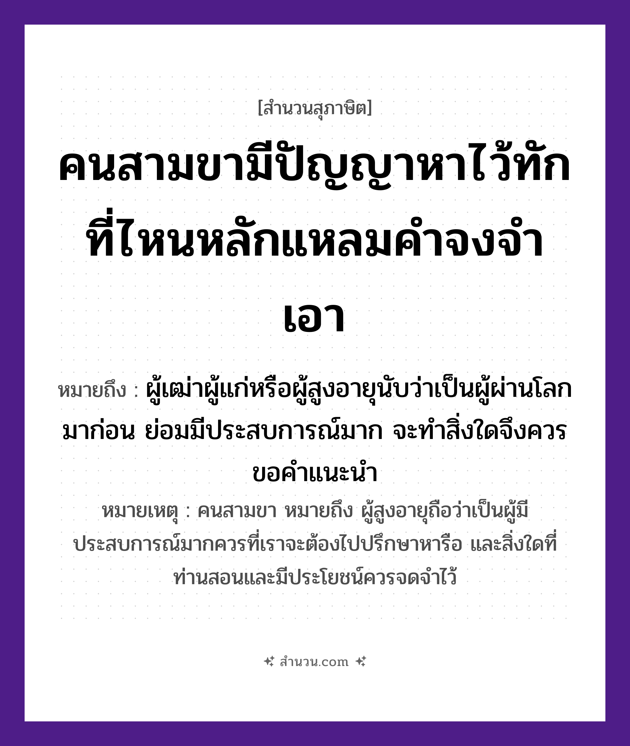 สำนวนไทย: คนสามขามีปัญญาหาไว้ทัก ที่ไหนหลักแหลมคำจงจำเอา หมายถึง?, หมายถึง ผู้เฒ่าผู้แก่หรือผู้สูงอายุนับว่าเป็นผู้ผ่านโลกมาก่อน ย่อมมีประสบการณ์มาก จะทำสิ่งใดจึงควรขอคำแนะนำ หมายเหตุ คนสามขา หมายถึง ผู้สูงอายุถือว่าเป็นผู้มีประสบการณ์มากควรที่เราจะต้องไปปรึกษาหารือ และสิ่งใดที่ท่านสอนและมีประโยชน์ควรจดจำไว้ คำนาม คน, ขา, ปัญญา, หลัก, คำ คำกริยา หา, ทัก, จำ, เอา หมวด สุภาษิต