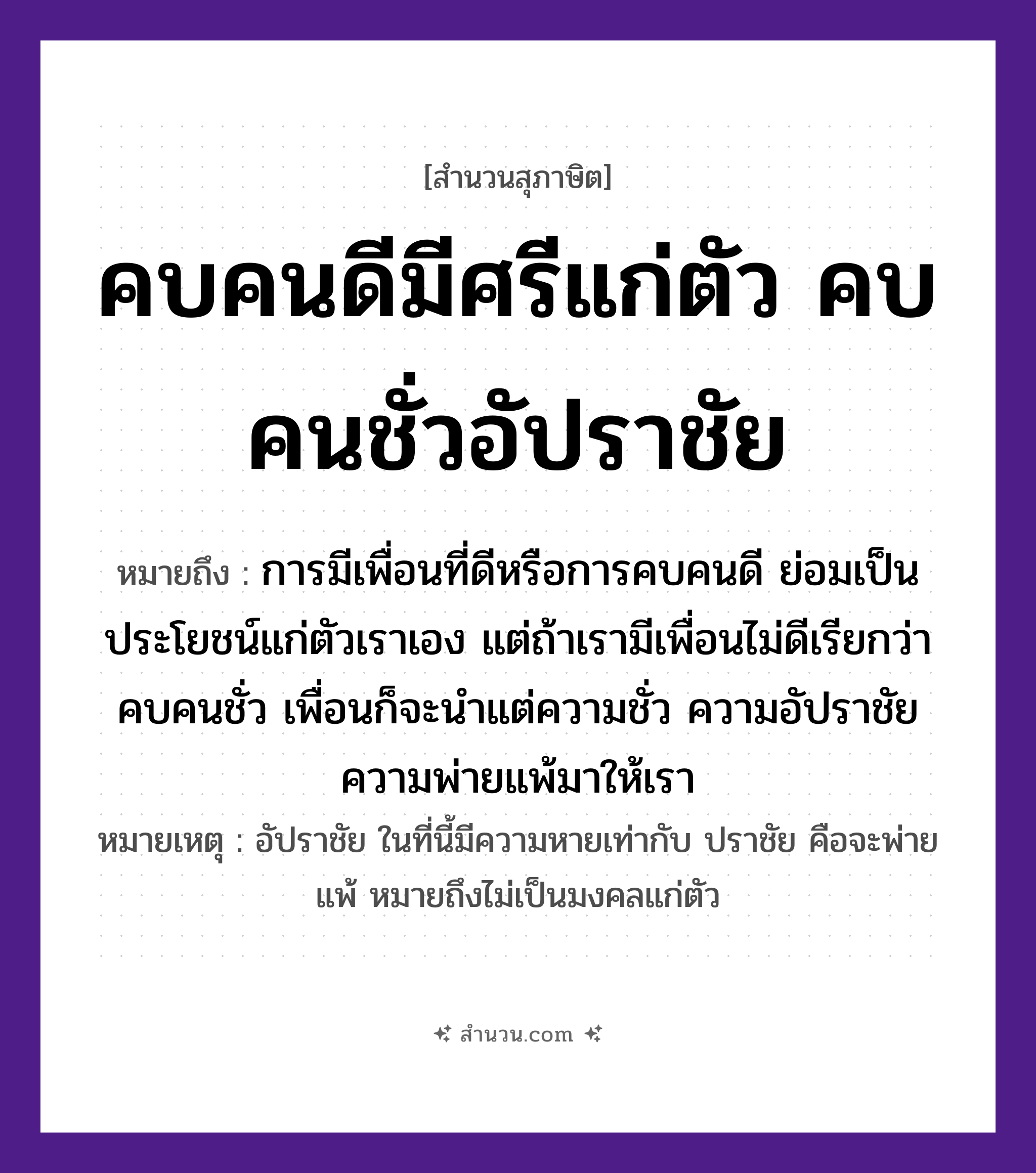 สำนวนไทย: คบคนดีมีศรีแก่ตัว คบคนชั่วอัปราชัย หมายถึง?, หมายถึง การมีเพื่อนที่ดีหรือการคบคนดี ย่อมเป็นประโยชน์แก่ตัวเราเอง แต่ถ้าเรามีเพื่อนไม่ดีเรียกว่า คบคนชั่ว เพื่อนก็จะนำแต่ความชั่ว ความอัปราชัย ความพ่ายแพ้มาให้เรา หมายเหตุ อัปราชัย ในที่นี้มีความหายเท่ากับ ปราชัย คือจะพ่ายแพ้ หมายถึงไม่เป็นมงคลแก่ตัว คำนาม คน อวัยวะ ตัว