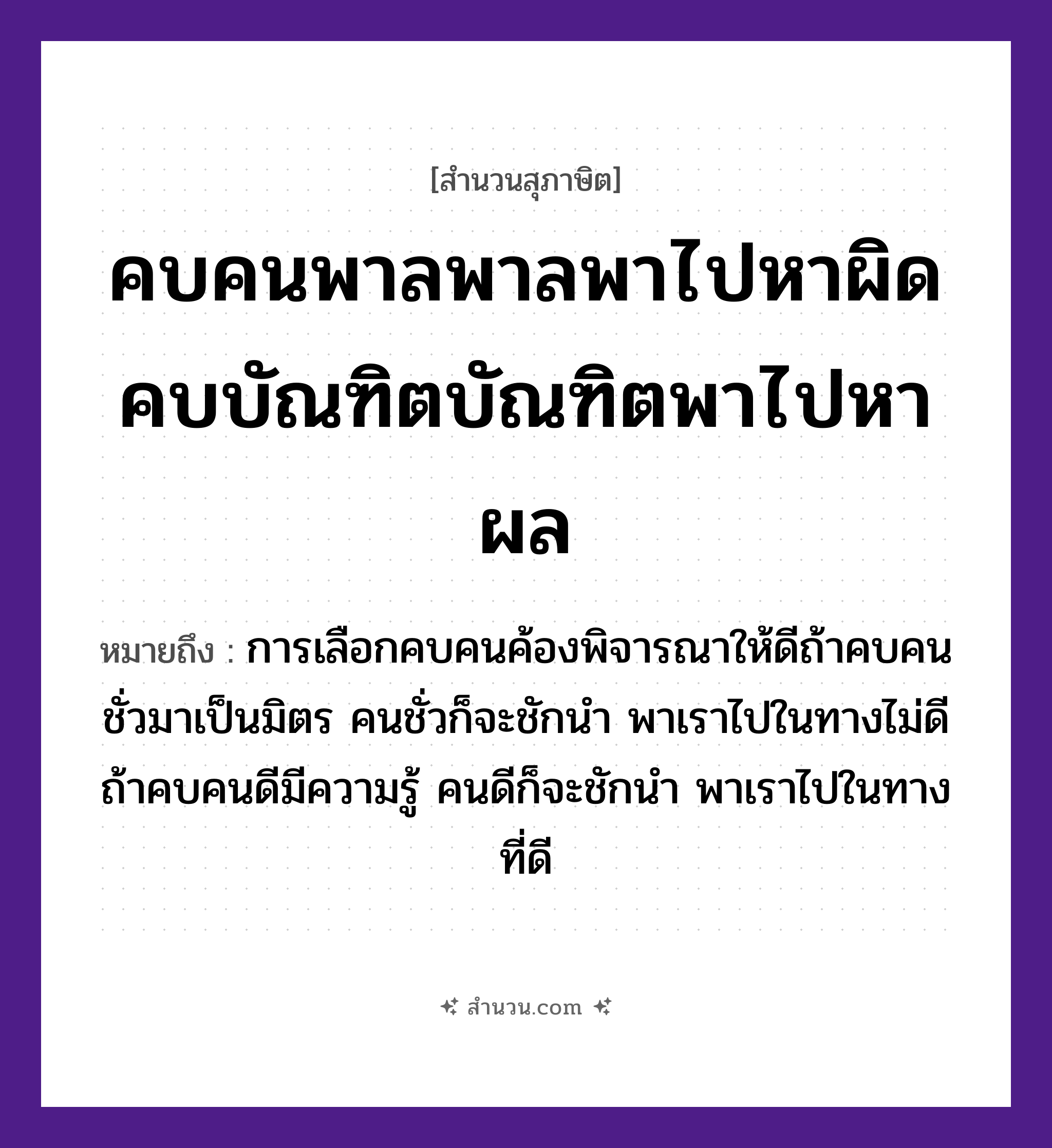 สำนวนไทย: คบคนพาลพาลพาไปหาผิด คบบัณฑิตบัณฑิตพาไปหาผล หมายถึง?, หมายถึง การเลือกคบคนค้องพิจารณาให้ดีถ้าคบคนชั่วมาเป็นมิตร คนชั่วก็จะชักนำ พาเราไปในทางไม่ดี ถ้าคบคนดีมีความรู้ คนดีก็จะชักนำ พาเราไปในทางที่ดี คำกริยา คบ, พา, หา คำนาม คนพาล, บัณฑิต, ผิด, ผล หมวด สุภาษิต