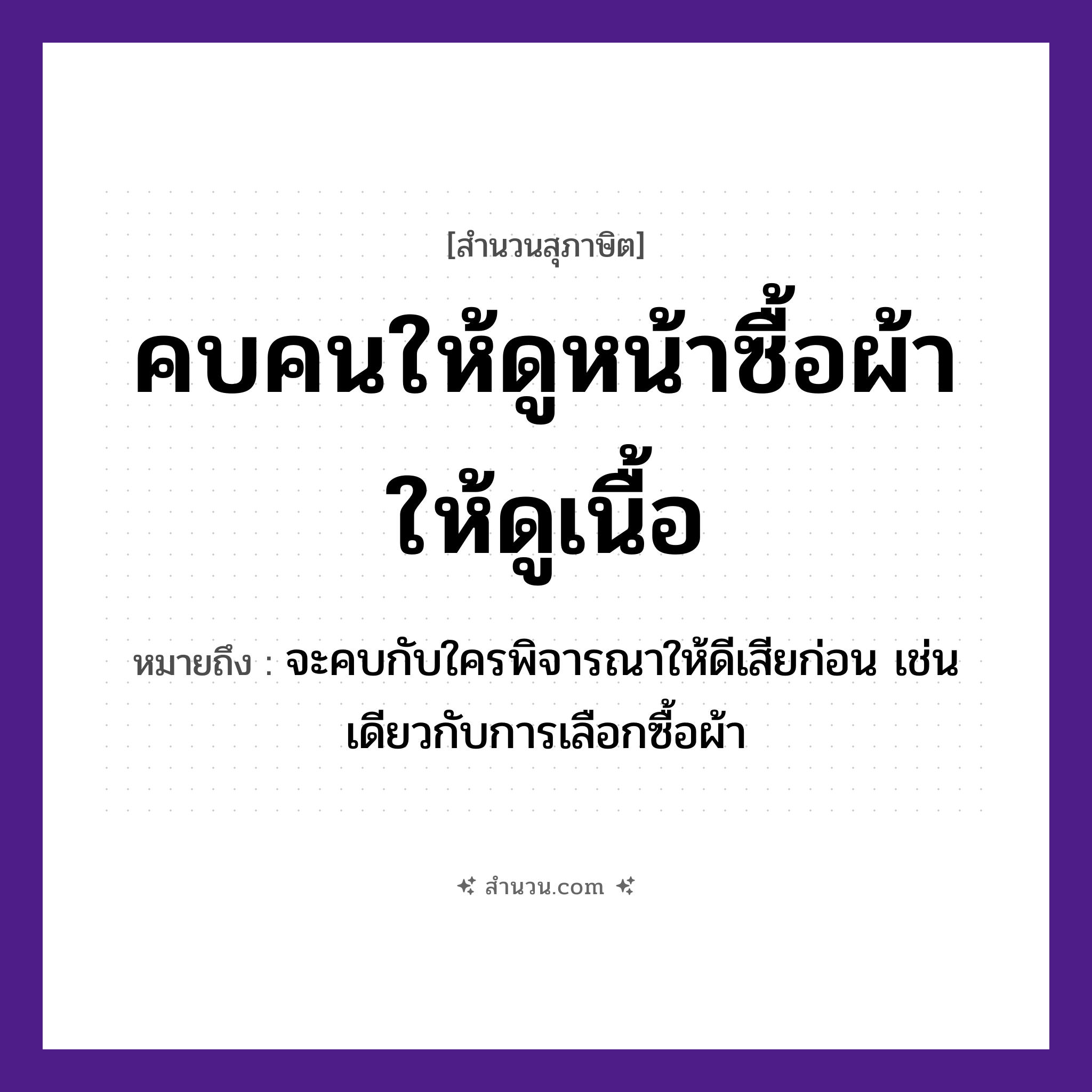 สำนวนไทย: คบคนให้ดูหน้าซื้อผ้าให้ดูเนื้อ หมายถึง?, หมายถึง จะคบกับใครพิจารณาให้ดีเสียก่อน เช่นเดียวกับการเลือกซื้อผ้า อาชีพ พ่อค้า อวัยวะ หน้า คำกริยา คบ, ดู, ซื้อ สิ่งของ ผ้า หมวด สุภาษิต