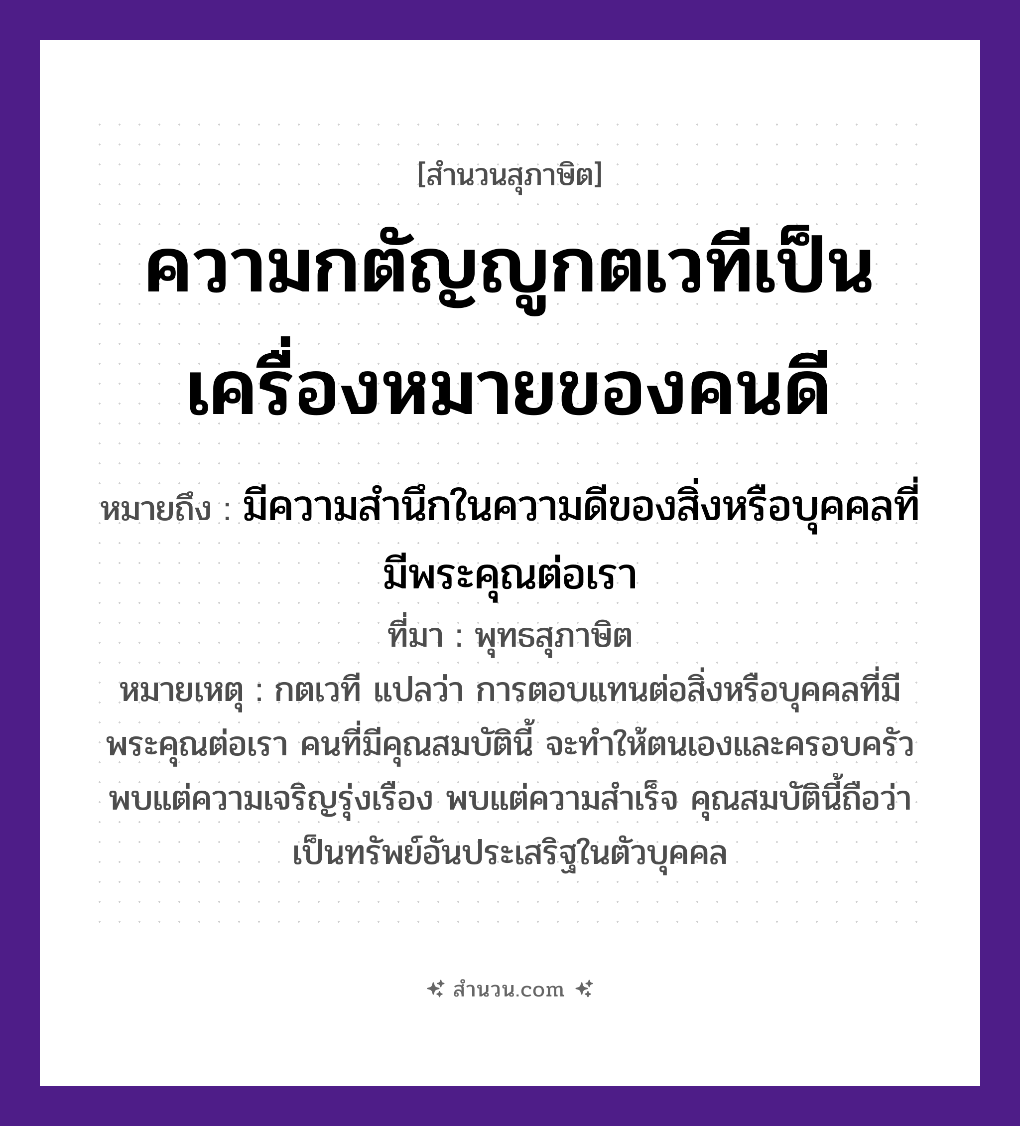 สำนวนไทย: ความกตัญญูกตเวทีเป็นเครื่องหมายของคนดี หมายถึง?, หมายถึง มีความสำนึกในความดีของสิ่งหรือบุคคลที่มีพระคุณต่อเรา ที่มา พุทธสุภาษิต หมายเหตุ กตเวที แปลว่า การตอบแทนต่อสิ่งหรือบุคคลที่มีพระคุณต่อเรา คนที่มีคุณสมบัตินี้ จะทำให้ตนเองและครอบครัวพบแต่ความเจริญรุ่งเรือง พบแต่ความสำเร็จ คุณสมบัตินี้ถือว่าเป็นทรัพย์อันประเสริฐในตัวบุคคล คำนาม คน อวัยวะ ตัว