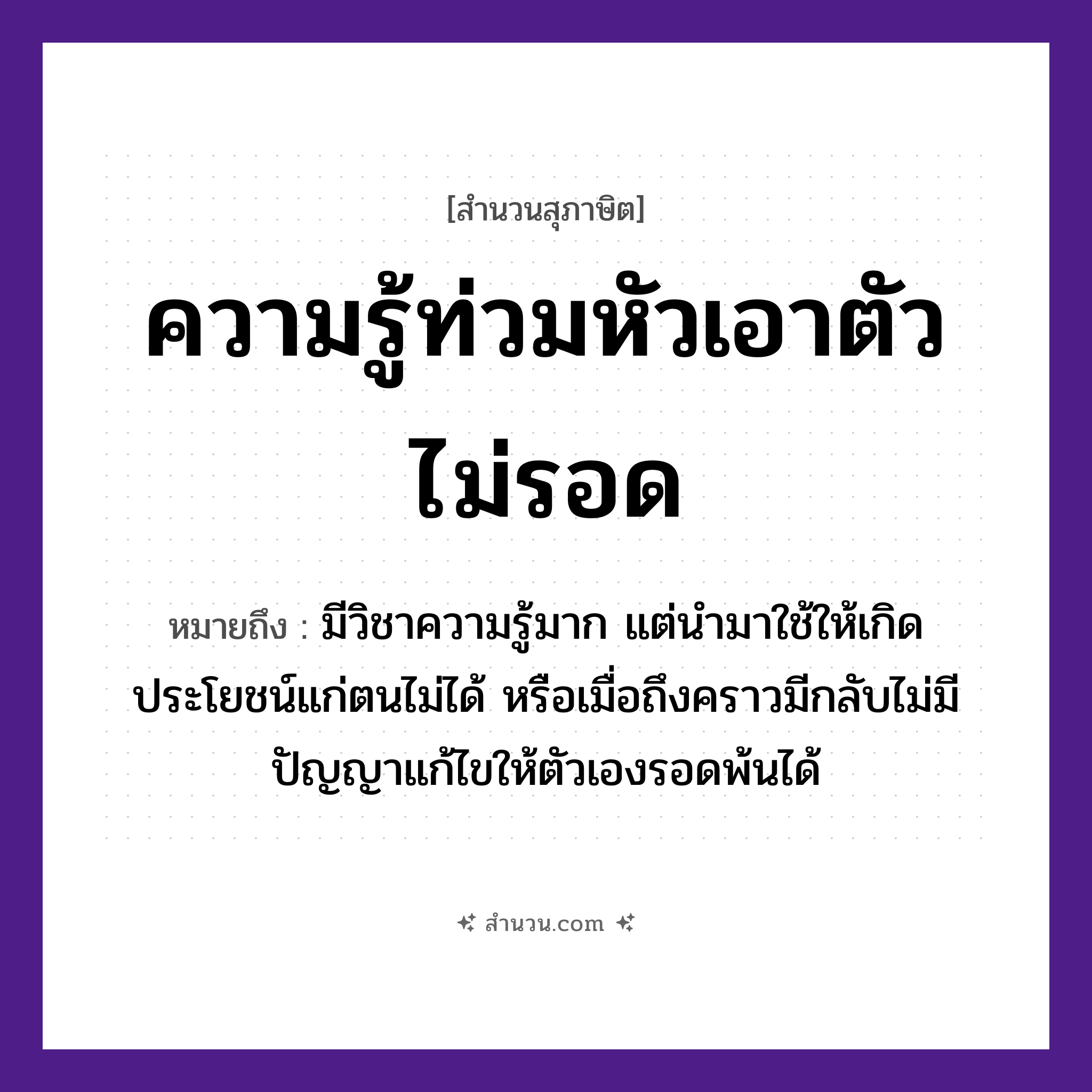 สำนวนไทย: ความรู้ท่วมหัวเอาตัวไม่รอด หมายถึง?, หมายถึง มีวิชาความรู้มาก แต่นำมาใช้ให้เกิดประโยชน์แก่ตนไม่ได้ หรือเมื่อถึงคราวมีกลับไม่มีปัญญาแก้ไขให้ตัวเองรอดพ้นได้ คำนาม ความรู้, ตัว อวัยวะ หัว คำกริยา ท่วม, รอด หมวด สุภาษิต