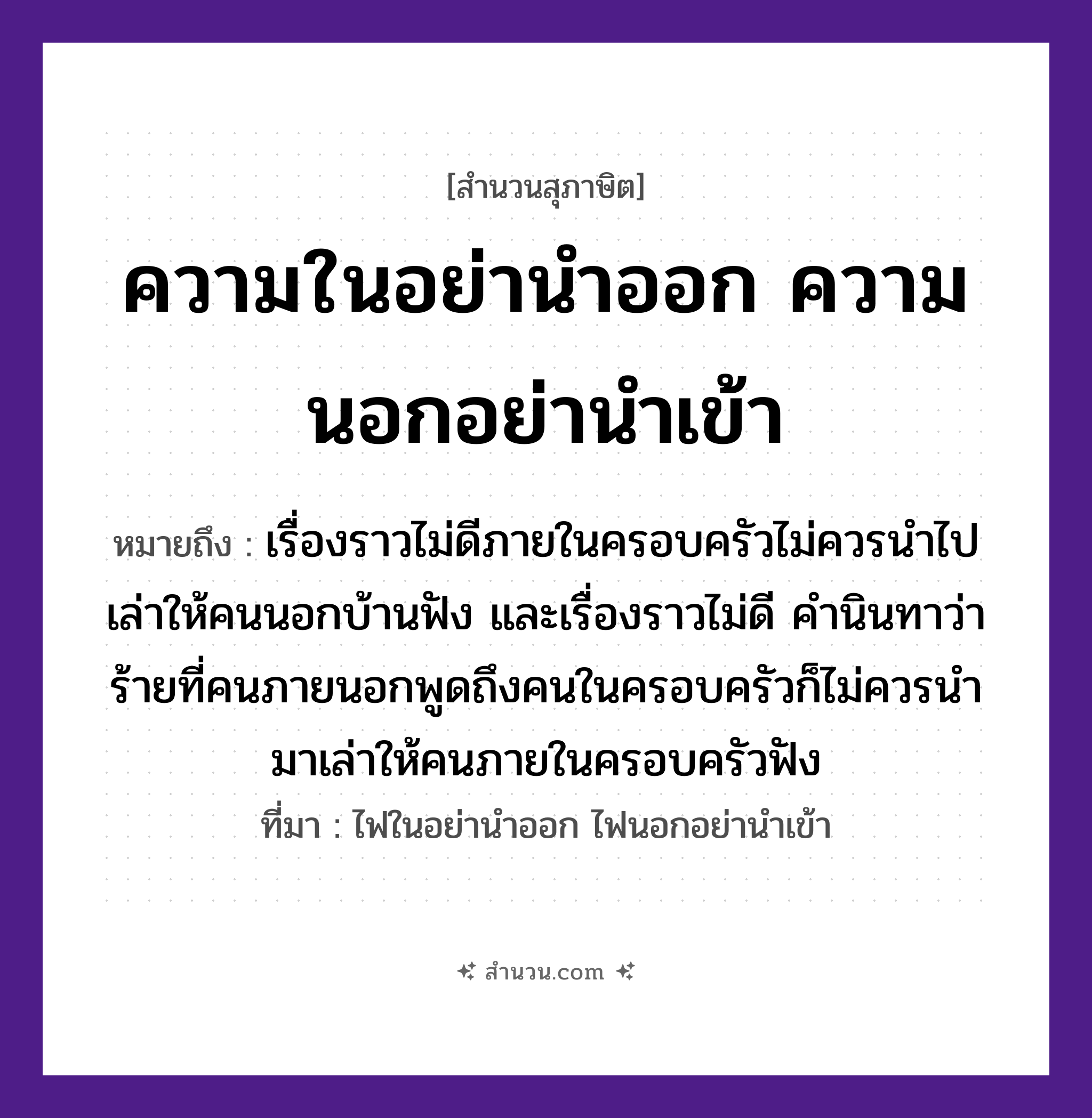 สำนวนไทย: ความในอย่านำออก ความนอกอย่านำเข้า หมายถึง?, หมายถึง เรื่องราวไม่ดีภายในครอบครัวไม่ควรนำไปเล่าให้คนนอกบ้านฟัง และเรื่องราวไม่ดี คำนินทาว่าร้ายที่คนภายนอกพูดถึงคนในครอบครัวก็ไม่ควรนำมาเล่าให้คนภายในครอบครัวฟัง ที่มา ไฟในอย่านำออก ไฟนอกอย่านำเข้า คำนาม คน คำกริยา เล่า, ฟัง, นินทา