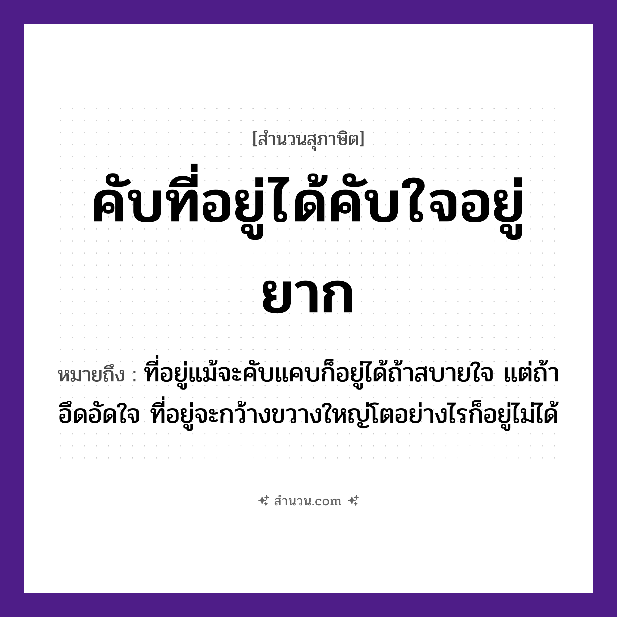 สำนวนไทย: คับที่อยู่ได้คับใจอยู่ยาก หมายถึง?, หมายถึง ที่อยู่แม้จะคับแคบก็อยู่ได้ถ้าสบายใจ แต่ถ้าอึดอัดใจ ที่อยู่จะกว้างขวางใหญ่โตอย่างไรก็อยู่ไม่ได้ คำกริยา อยู่ นามธรรม ใจ สถานที่ ที่ หมวด สุภาษิต