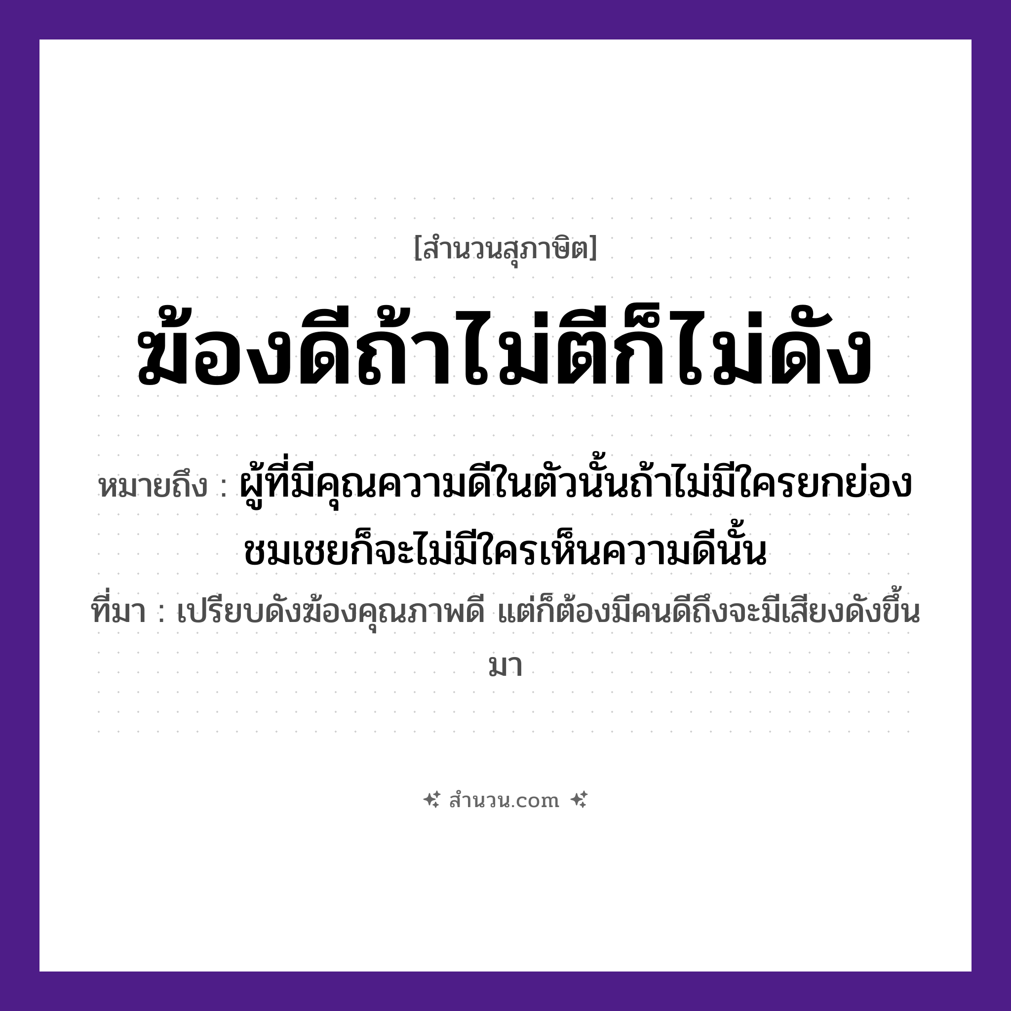 สำนวนไทย: ฆ้องดีถ้าไม่ตีก็ไม่ดัง หมายถึง?, หมายถึง ผู้ที่มีคุณความดีในตัวนั้นถ้าไม่มีใครยกย่องชมเชยก็จะไม่มีใครเห็นความดีนั้น ที่มา เปรียบดังฆ้องคุณภาพดี แต่ก็ต้องมีคนดีถึงจะมีเสียงดังขึ้นมา คำกริยา ตี, ดัง สิ่งของ ฆ้อง, ไม้ตี หมวด สุภาษิต