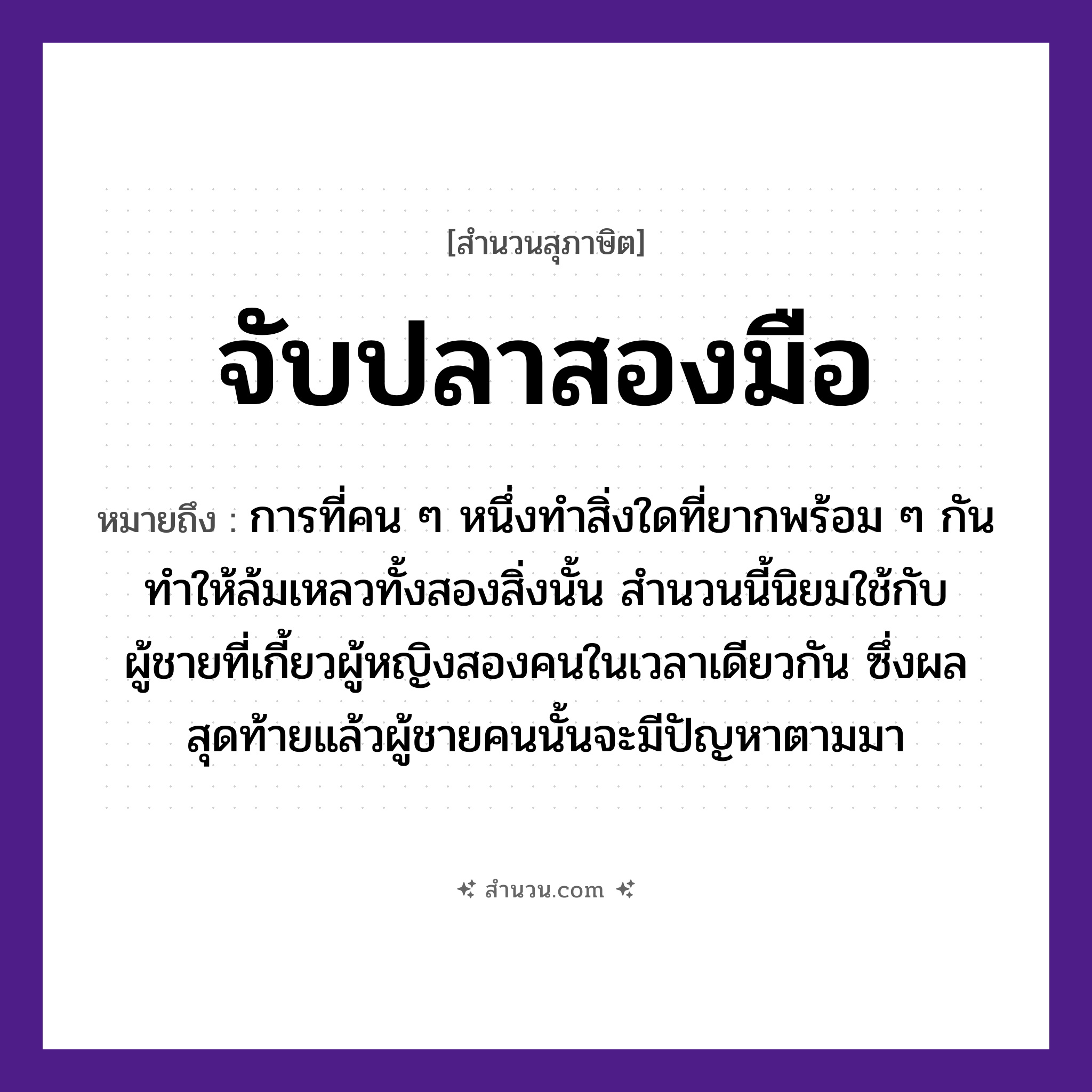 สำนวนไทย: จับปลาสองมือ หมายถึง?, หมายถึง การที่คน ๆ หนึ่งทำสิ่งใดที่ยากพร้อม ๆ กัน ทำให้ล้มเหลวทั้งสองสิ่งนั้น หมายเหตุ สำนวนนี้นิยมใช้กับผู้ชายที่เกี้ยวผู้หญิงสองคนในเวลาเดียวกัน ซึ่งผลสุดท้ายแล้วผู้ชายคนนั้นจะมีปัญหาตามมา คำนาม คน, ชาย, หญิง สัตว์ ปลา อวัยวะ มือ คำกริยา จับ