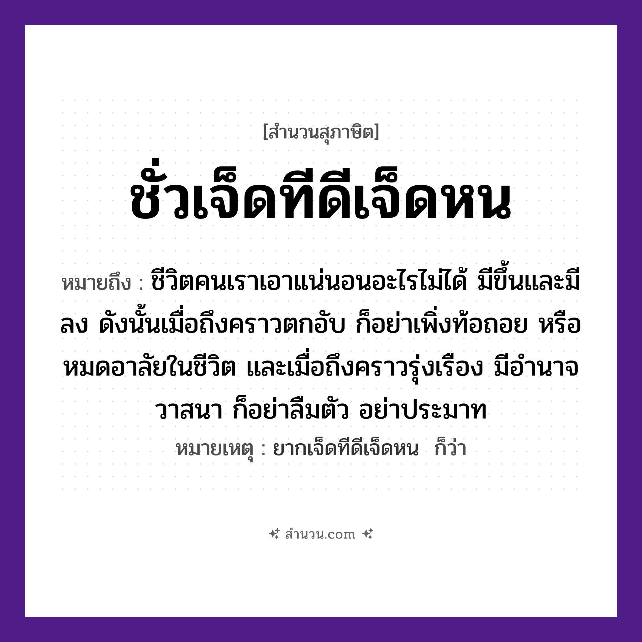 สำนวนไทย: ชั่วเจ็ดทีดีเจ็ดหน หมายถึง?, หมายถึง ชีวิตคนเราเอาแน่นอนอะไรไม่ได้ มีขึ้นและมีลง ดังนั้นเมื่อถึงคราวตกอับ ก็อย่าเพิ่งท้อถอย หรือหมดอาลัยในชีวิต และเมื่อถึงคราวรุ่งเรือง มีอำนาจวาสนา ก็อย่าลืมตัว อย่าประมาท หมายเหตุ ยากเจ็ดทีดีเจ็ดหน  ก็ว่า เวลา ที, หน คำนาม ชั่ว, ดี จำนวน เจ็ด หมวด สุภาษิต