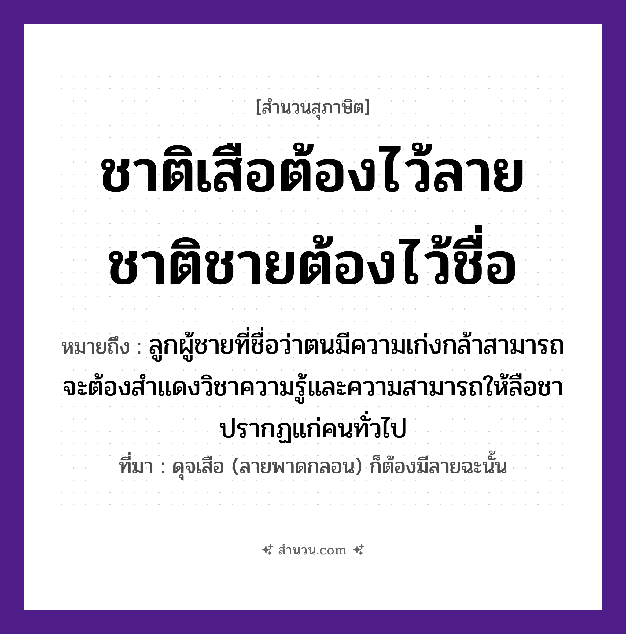 สำนวนไทย: ชาติเสือต้องไว้ลาย ชาติชายต้องไว้ชื่อ หมายถึง?, หมายถึง ลูกผู้ชายที่ชื่อว่าตนมีความเก่งกล้าสามารถ จะต้องสำแดงวิชาความรู้และความสามารถให้ลือชาปรากฏแก่คนทั่วไป ที่มา ดุจเสือ (ลายพาดกลอน) ก็ต้องมีลายฉะนั้น คำนาม ชาย, คน สัตว์ เสือ ครอบครัว ลูก