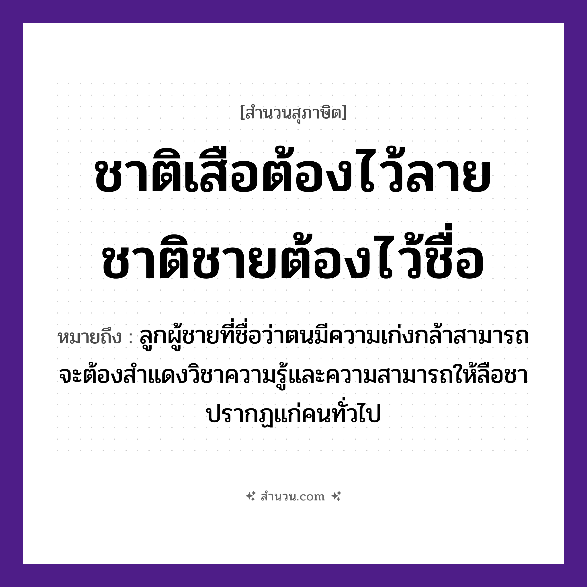 สำนวนไทย: ชาติเสือต้องไว้ลาย ชาติชายต้องไว้ชื่อ หมายถึง?, หมายถึง ลูกผู้ชายที่ชื่อว่าตนมีความเก่งกล้าสามารถ จะต้องสำแดงวิชาความรู้และความสามารถให้ลือชาปรากฏแก่คนทั่วไป เพศ ชาย คำนาม ลาย, ชื่อ สัตว์ เสือ คำกริยา ไว้ หมวด สุภาษิต