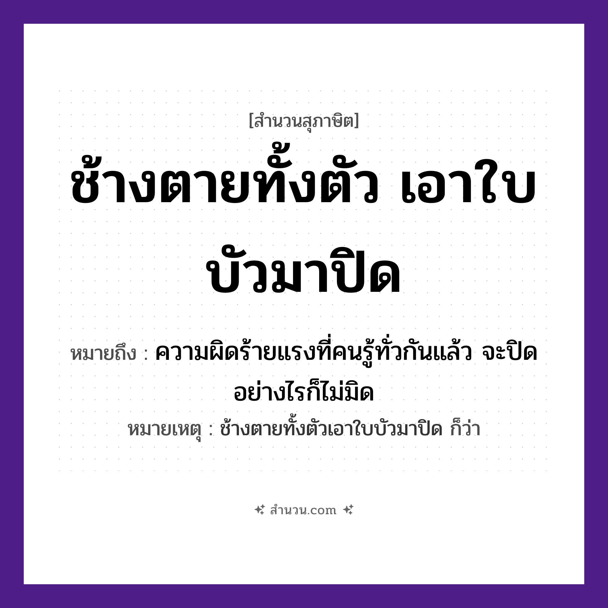 สำนวนไทย: ช้างตายทั้งตัวเอาใบบัวมาปิด หมายถึง?, หมายถึง ความผิดร้ายแรงที่คนรู้ทั่วกันแล้ว จะปิดอย่างไรก็ไม่มิด หมายเหตุ ช้างตายทั้งตัวเอาใบบัวมาปิด ก็ว่า สัตว์ ช้าง คำกริยา ตาย คำนาม คน