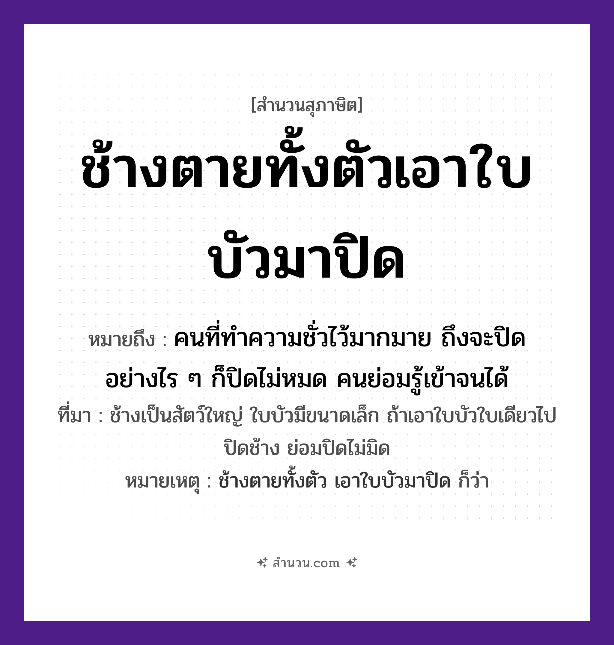 สำนวนไทย: ช้างตายทั้งตัวเอาใบบัวมาปิด หมายถึง?, หมายถึง คนที่ทำความชั่วไว้มากมาย ถึงจะปิดอย่างไร ๆ ก็ปิดไม่หมด คนย่อมรู้เข้าจนได้ ที่มา ช้างเป็นสัตว์ใหญ่ ใบบัวมีขนาดเล็ก ถ้าเอาใบบัวใบเดียวไปปิดช้าง ย่อมปิดไม่มิด หมายเหตุ ช้างตายทั้งตัว เอาใบบัวมาปิด ก็ว่า สัตว์ ช้าง อวัยวะ ตัว คำกริยา ตาย คำนาม คน
