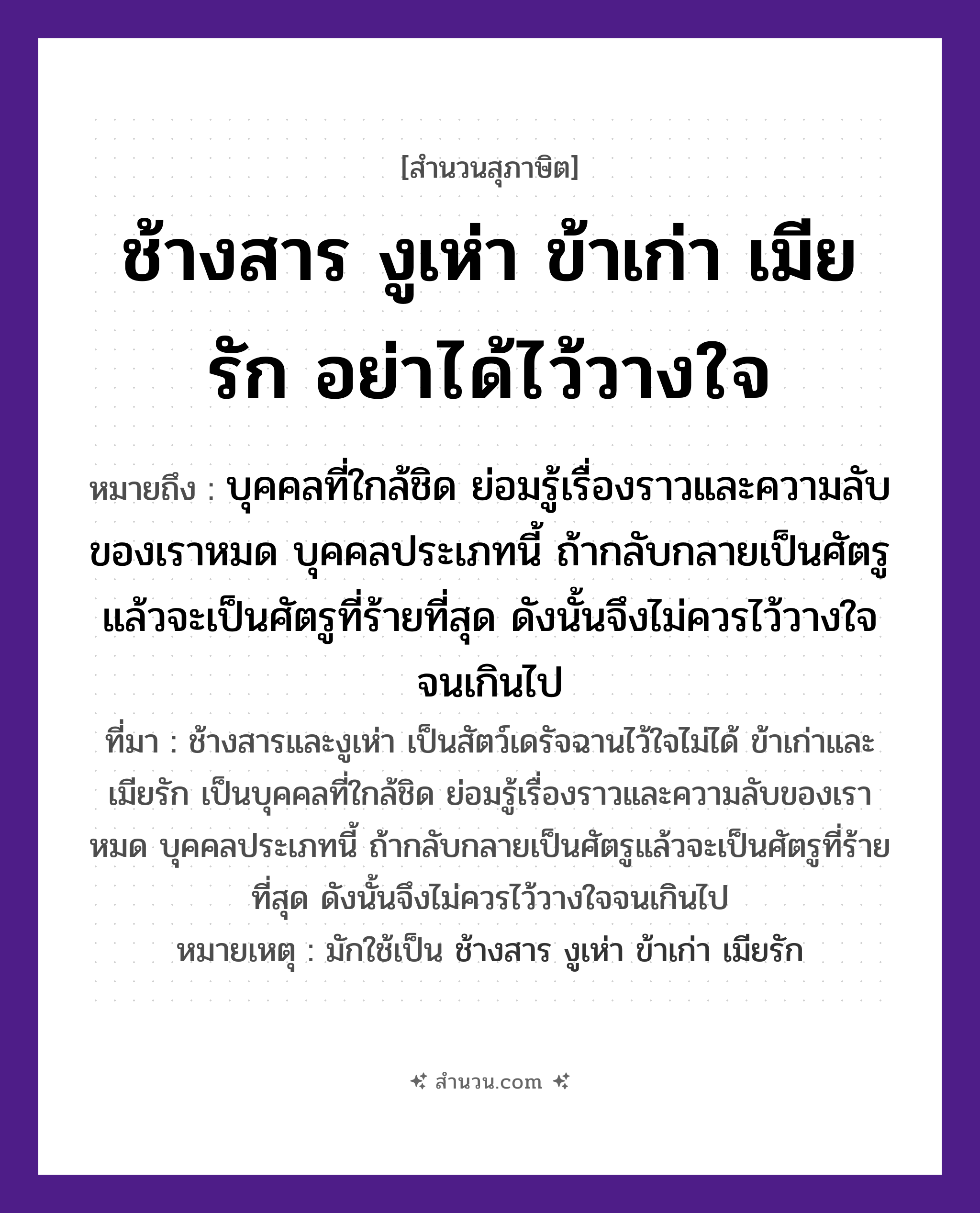 สำนวนไทย: ช้างสาร งูเห่า ข้าเก่า เมียรัก อย่าได้ไว้วางใจ หมายถึง?, หมายถึง บุคคลที่ใกล้ชิด ย่อมรู้เรื่องราวและความลับของเราหมด บุคคลประเภทนี้ ถ้ากลับกลายเป็นศัตรูแล้วจะเป็นศัตรูที่ร้ายที่สุด ดังนั้นจึงไม่ควรไว้วางใจจนเกินไป ที่มา ช้างสารและงูเห่า เป็นสัตว์เดรัจฉานไว้ใจไม่ได้ ข้าเก่าและเมียรัก เป็นบุคคลที่ใกล้ชิด ย่อมรู้เรื่องราวและความลับของเราหมด บุคคลประเภทนี้ ถ้ากลับกลายเป็นศัตรูแล้วจะเป็นศัตรูที่ร้ายที่สุด ดังนั้นจึงไม่ควรไว้วางใจจนเกินไป หมายเหตุ มักใช้เป็น ช้างสาร งูเห่า ข้าเก่า เมียรัก สัตว์ ช้าง, งู อวัยวะ ใจ คำกริยา รัก