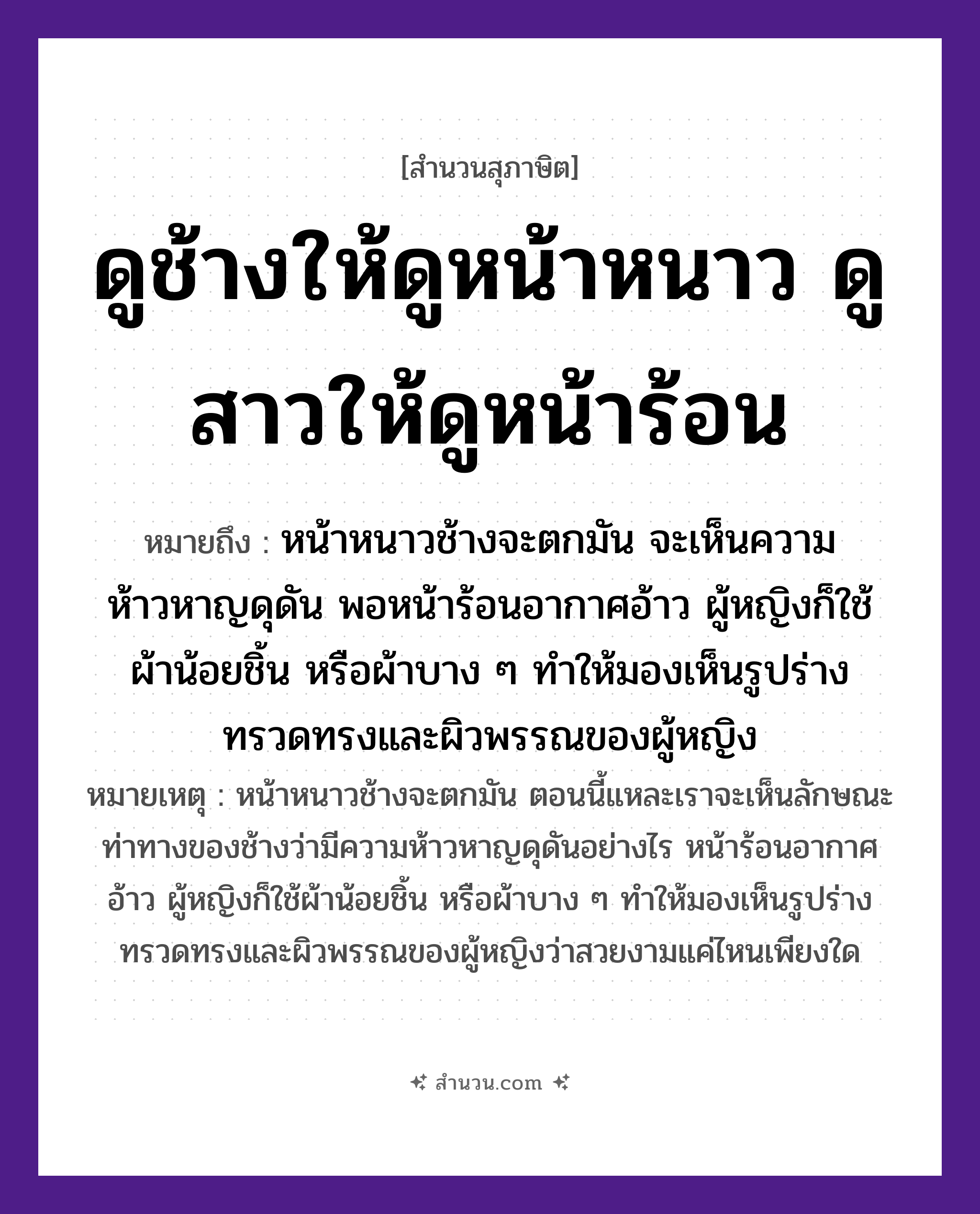 สำนวนไทย: ดูช้างให้ดูหน้าหนาว ดูสาวให้ดูหน้าร้อน หมายถึง?, หมายถึง หน้าหนาวช้างจะตกมัน จะเห็นความห้าวหาญดุดัน พอหน้าร้อนอากาศอ้าว ผู้หญิงก็ใช้ผ้าน้อยชิ้น หรือผ้าบาง ๆ ทำให้มองเห็นรูปร่างทรวดทรงและผิวพรรณของผู้หญิง หมายเหตุ หน้าหนาวช้างจะตกมัน ตอนนี้แหละเราจะเห็นลักษณะท่าทางของช้างว่ามีความห้าวหาญดุดันอย่างไร หน้าร้อนอากาศอ้าว ผู้หญิงก็ใช้ผ้าน้อยชิ้น หรือผ้าบาง ๆ ทำให้มองเห็นรูปร่างทรวดทรงและผิวพรรณของผู้หญิงว่าสวยงามแค่ไหนเพียงใด คำนาม หญิง สัตว์ ช้าง อวัยวะ หน้า