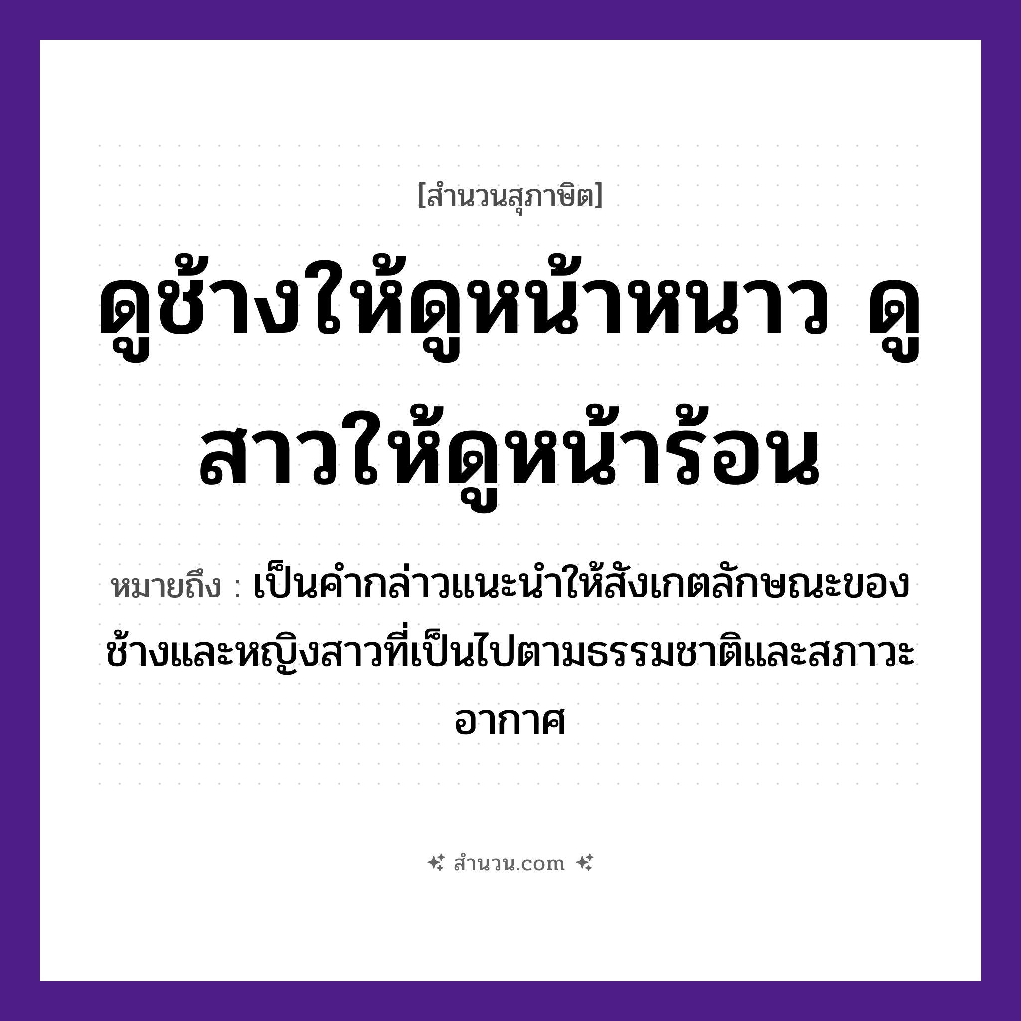 สำนวนไทย: ดูช้างให้ดูหน้าหนาว ดูสาวให้ดูหน้าร้อน หมายถึง?, หมายถึง เป็นคำกล่าวแนะนำให้สังเกตลักษณะของช้างและหญิงสาวที่เป็นไปตามธรรมชาติและสภาวะอากาศ สัตว์ ช้าง คำกริยา ดู ธรรมชาติ หน้าหนาว, หน้าร้อน คำนาม สาว หมวด สุภาษิต