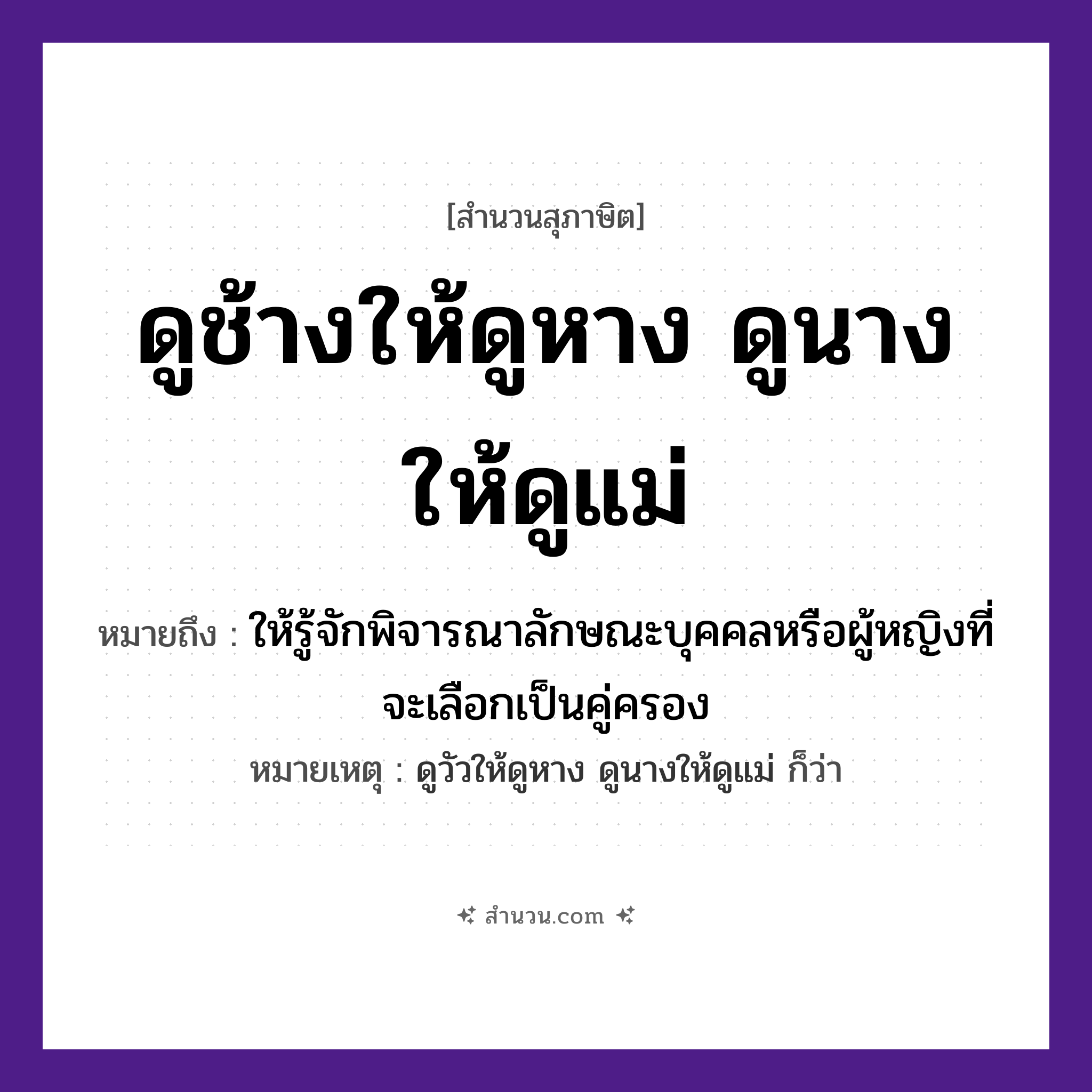 สำนวนไทย: ดูช้างให้ดูหาง ดูนางให้ดูแม่ หมายถึง?, หมายถึง ให้รู้จักพิจารณาลักษณะบุคคลหรือผู้หญิงที่จะเลือกเป็นคู่ครอง หมายเหตุ ดูวัวให้ดูหาง ดูนางให้ดูแม่ ก็ว่า อวัยวะ หาง คำกริยา ดู ครอบครัว แม่ คำนาม นาง สัตว์ ช้าง หมวด สุภาษิต