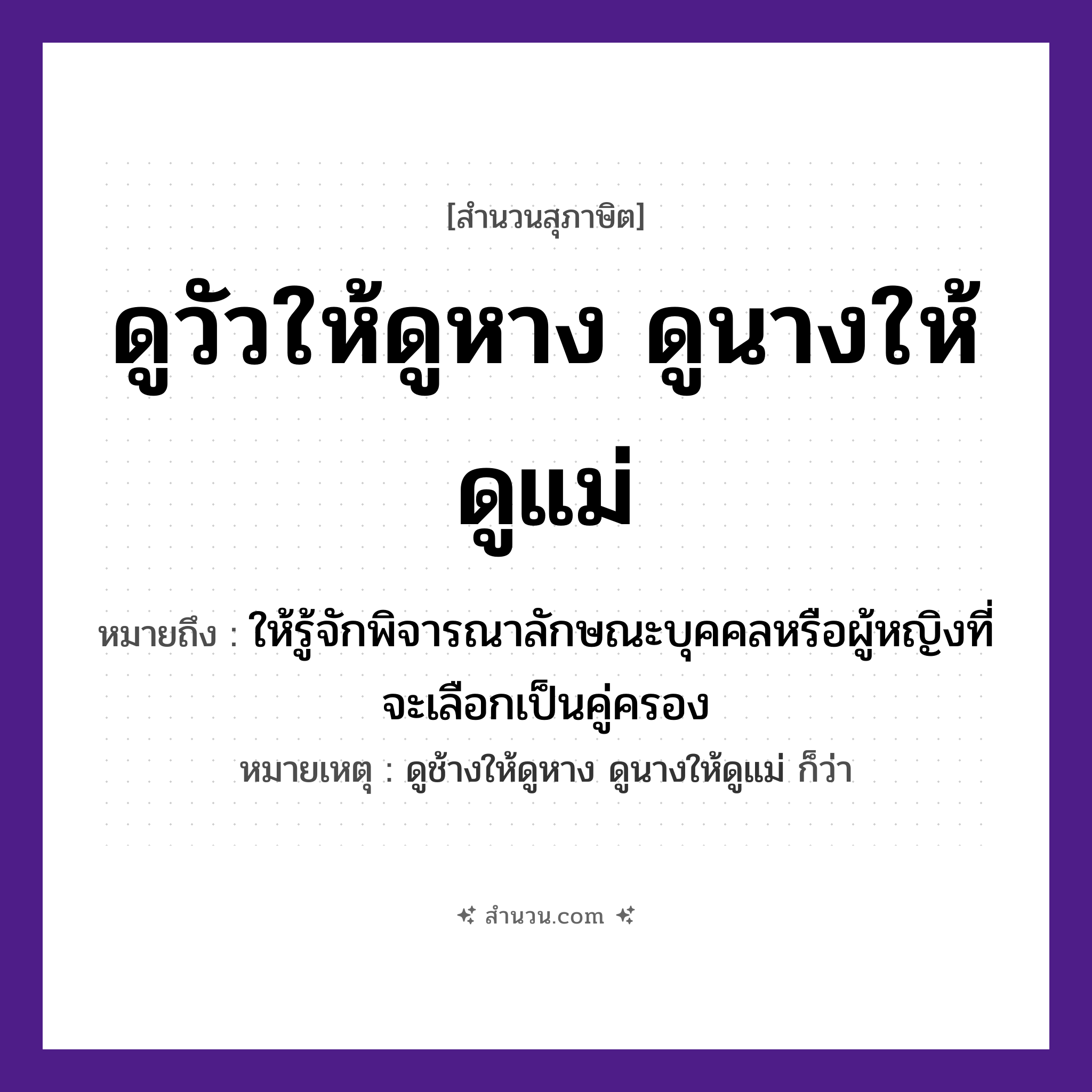 สำนวนไทย: ดูวัวให้ดูหาง ดูนางให้ดูแม่ ถ้าจะดูให้แน่ต้องดูถึงย่าถึงยาย หมายถึง?, หมายถึง ให้รู้จักพิจารณาลักษณะบุคคลหรือผู้หญิงที่จะเลือกเป็นคู่ครอง หมายเหตุ ดูช้างให้ดูหาง ดูนางให้ดูแม่ ก็ว่า บุคคล นาง, แม่ สัตว์ วัว คำกริยา ดู ร่างกาย หาง หมวด สุภาษิต
