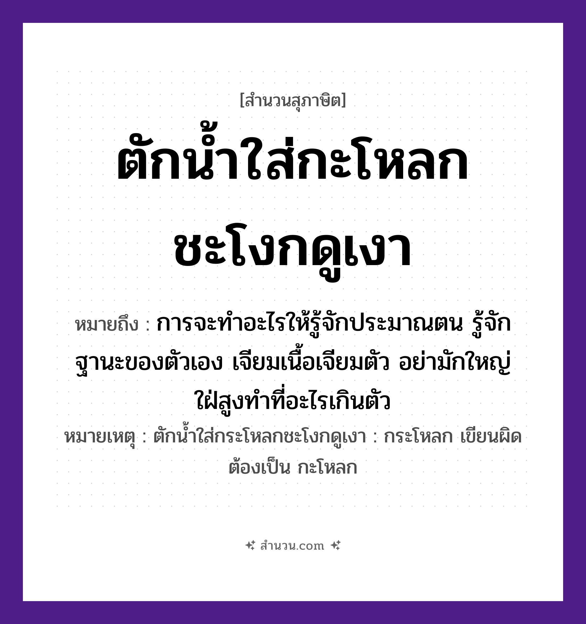 สำนวนไทย: ตักน้ำใส่กะโหลกชะโงกดูเงา หมายถึง?, หมายถึง การจะทำอะไรให้รู้จักประมาณตน รู้จักฐานะของตัวเอง เจียมเนื้อเจียมตัว อย่ามักใหญ่ใฝ่สูงทำที่อะไรเกินตัว หมายเหตุ ตักน้ำใส่กระโหลกชะโงกดูเงา : กระโหลก เขียนผิด ต้องเป็น กะโหลก สิ่งของ กะโหลก, น้ำ, เงา คำกริยา ตัก, ใส่, ชะโงก, ดู หมวด สุภาษิต