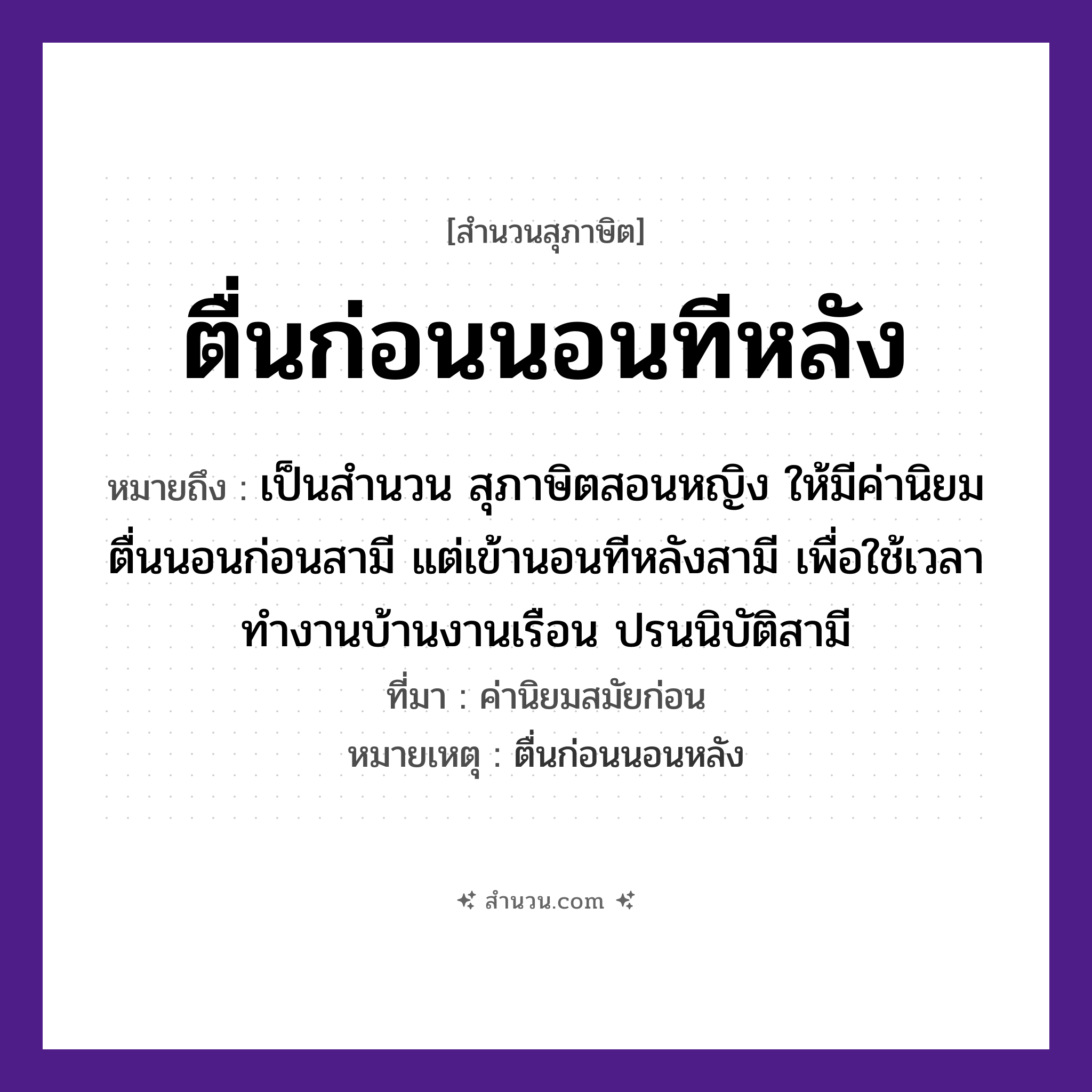สำนวนไทย: ตื่นก่อนนอนทีหลัง หมายถึง?, หมายถึง เป็นสำนวน สุภาษิตสอนหญิง ให้มีค่านิยม ตื่นนอนก่อนสามี แต่เข้านอนทีหลังสามี เพื่อใช้เวลาทำงานบ้านงานเรือน ปรนนิบัติสามี ที่มา ค่านิยมสมัยก่อน หมายเหตุ ตื่นก่อนนอนหลัง คำกริยา ตื่น, นอน เวลา ก่อน, ทีหลัง หมวด สุภาษิต
