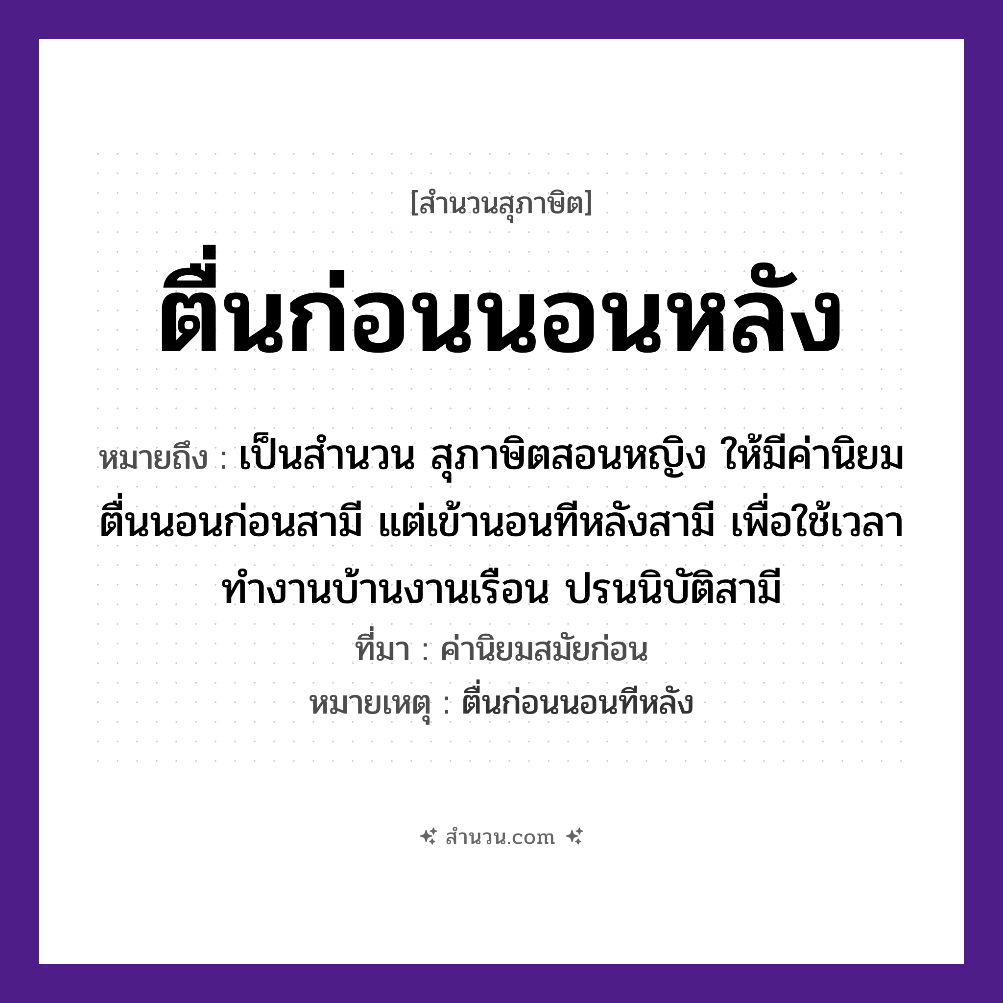 สำนวนไทย: ตื่นก่อนนอนหลัง หมายถึง?, หมายถึง เป็นสำนวน สุภาษิตสอนหญิง ให้มีค่านิยม ตื่นนอนก่อนสามี แต่เข้านอนทีหลังสามี เพื่อใช้เวลาทำงานบ้านงานเรือน ปรนนิบัติสามี ที่มา ค่านิยมสมัยก่อน หมายเหตุ ตื่นก่อนนอนทีหลัง เวลา ก่อน, หลัง คำกริยา ตื่น, นอน หมวด สุภาษิต