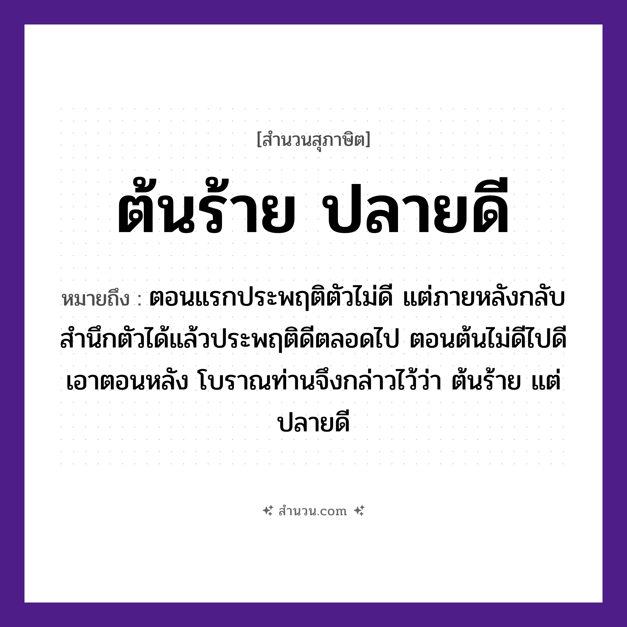 สำนวนไทย: ต้นร้าย ปลายดี หมายถึง?, หมายถึง ตอนแรกประพฤติตัวไม่ดี แต่ภายหลังกลับสํานึกตัวได้แล้วประพฤติดีตลอดไป ตอนต้นไม่ดีไปดีเอาตอนหลัง โบราณท่านจึงกล่าวไว้ว่า ต้นร้าย แต่ ปลายดี คุณศัพท์ ร้าย, ดี ธรรมชาติ ต้น, ปลาย หมวด สุภาษิต