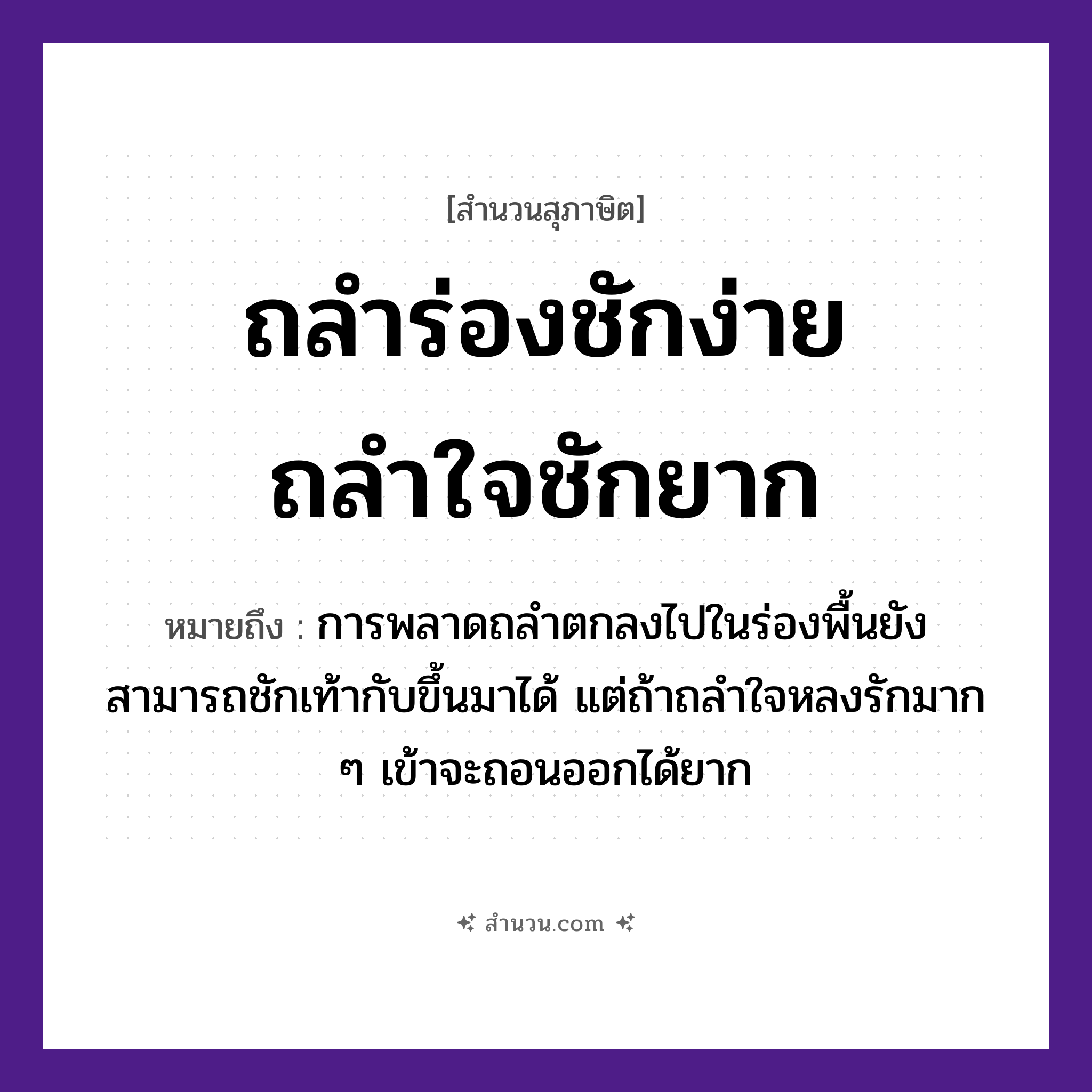 สำนวนไทย: ถลำร่องชักง่าย ถลำใจชักยาก หมายถึง?, หมายถึง การพลาดถลำตกลงไปในร่องพื้นยังสามารถชักเท้ากับขึ้นมาได้ แต่ถ้าถลำใจหลงรักมาก ๆ เข้าจะถอนออกได้ยาก คำนาม ใจ คำกริยา ถลำ, ชัก ธรรมชาติ ร่อง หมวด สุภาษิต