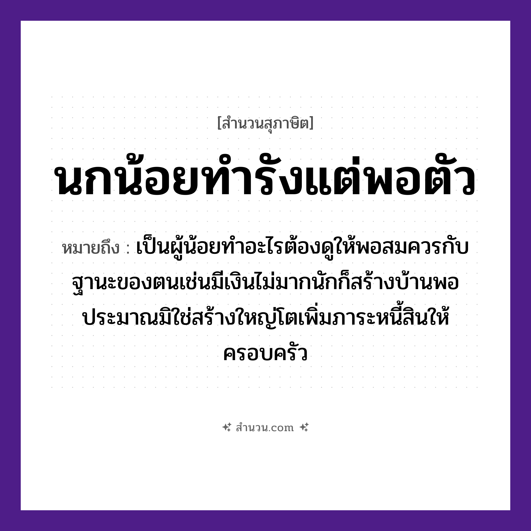 สำนวนไทย: นกน้อยทำรังแต่พอตัว หมายถึง?, หมายถึง เป็นผู้น้อยทำอะไรต้องดูให้พอสมควรกับฐานะของตนเช่นมีเงินไม่มากนักก็สร้างบ้านพอประมาณมิใช่สร้างใหญ่โตเพิ่มภาระหนี้สินให้ครอบครัว สัตว์ นก คำกริยา ทำ ธรรมชาติ รัง คำนาม ตัว หมวด สุภาษิต
