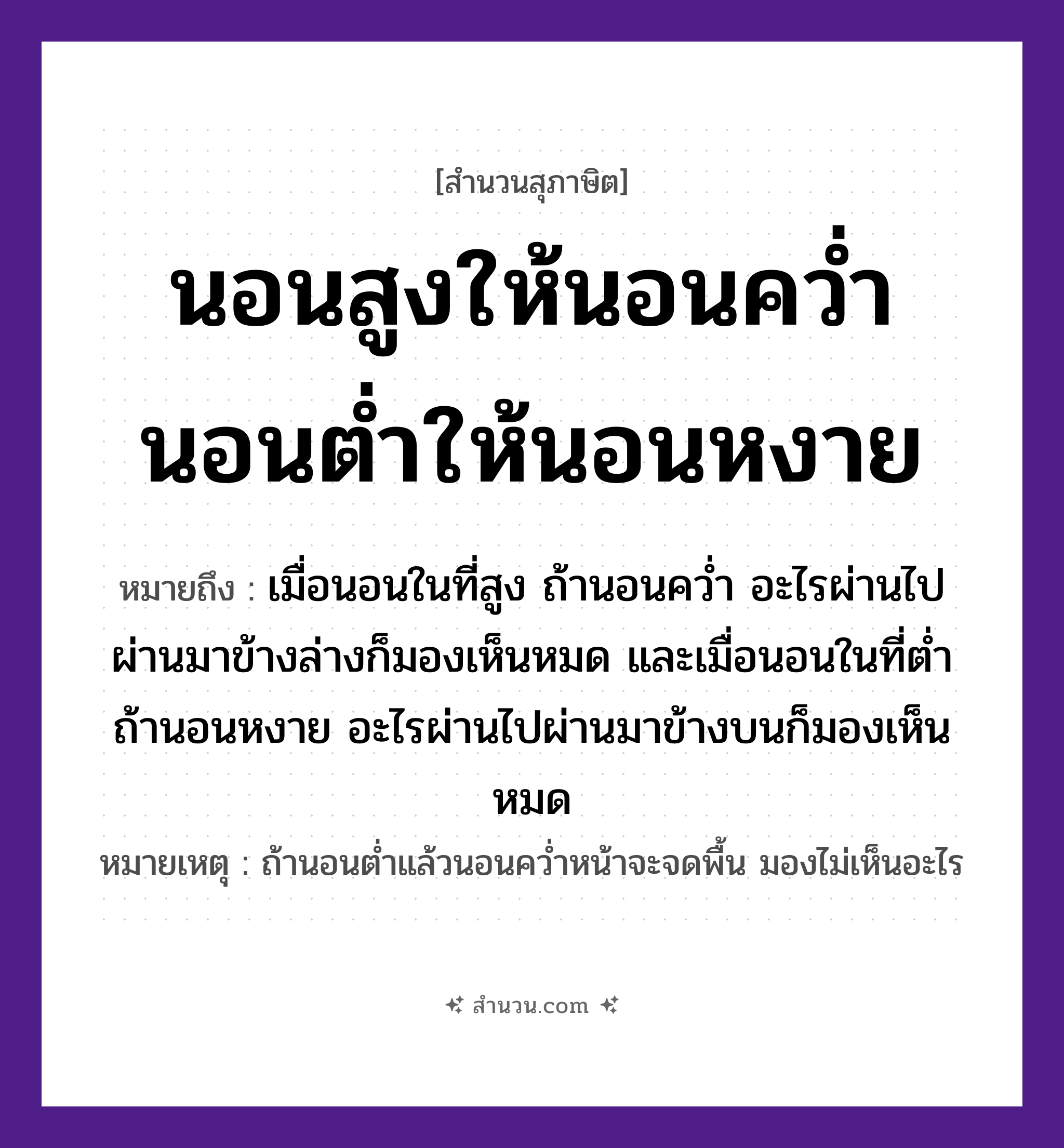 สำนวนไทย: นอนสูงให้นอนคว่ำ นอนต่ำให้นอนหงาย หมายถึง?, หมายถึง เมื่อนอนในที่สูง ถ้านอนคว่ำ อะไรผ่านไปผ่านมาข้างล่างก็มองเห็นหมด และเมื่อนอนในที่ต่ำ ถ้านอนหงาย อะไรผ่านไปผ่านมาข้างบนก็มองเห็นหมด หมายเหตุ ถ้านอนต่ำแล้วนอนคว่ำหน้าจะจดพื้น มองไม่เห็นอะไร คำกริยา นอน ตำแหน่ง สูง, ต่ำ อิริยาบถ คว่ำ, หงาย หมวด สุภาษิต